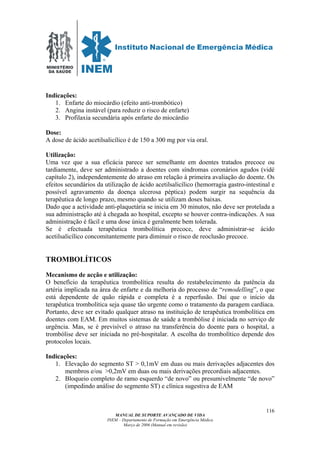 MINISTÉRIO
DA SAÚDE
MANUAL DE SUPORTE AVANÇADO DE VIDA
INEM – Departamento de Formação em Emergência Médica
Março de 2006 (Manual em revisão)
116
Indicações:
1. Enfarte do miocárdio (efeito anti-trombótico)
2. Angina instável (para reduzir o risco de enfarte)
3. Profilaxia secundária após enfarte do miocárdio
Dose:
A dose de ácido acetilsalicílico é de 150 a 300 mg por via oral.
Utilização:
Uma vez que a sua eficácia parece ser semelhante em doentes tratados precoce ou
tardiamente, deve ser administrado a doentes com síndromas coronários agudos (vidé
capítulo 2), independentemente do atraso em relação à primeira avaliação do doente. Os
efeitos secundários da utilização de ácido acetilsalicílico (hemorragia gastro-intestinal e
possível agravamento da doença ulcerosa péptica) podem surgir na sequência da
terapêutica de longo prazo, mesmo quando se utilizam doses baixas.
Dado que a actividade anti-plaquetária se inicia em 30 minutos, não deve ser protelada a
sua administração até à chegada ao hospital, excepto se houver contra-indicações. A sua
administração é fácil e uma dose única é geralmente bem tolerada.
Se é efectuada terapêutica trombolítica precoce, deve administrar-se ácido
acetilsalicílico concomitantemente para diminuir o risco de reoclusão precoce.
TROMBOLÍTICOS
Mecanismo de acção e utilização:
O benefício da terapêutica trombolítica resulta do restabelecimento da patência da
artéria implicada na área de enfarte e da melhoria do processo de “remodelling”, o que
está dependente de quão rápida e completa é a reperfusão. Daí que o início da
terapêutica trombolítica seja quase tão urgente como o tratamento da paragem cardíaca.
Portanto, deve ser evitado qualquer atraso na instituição de terapêutica trombolítica em
doentes com EAM. Em muitos sistemas de saúde a trombólise é iniciada no serviço de
urgência. Mas, se é previsível o atraso na transferência do doente para o hospital, a
trombólise deve ser iniciada no pré-hospitalar. A escolha do trombolítico depende dos
protocolos locais.
Indicações:
1. Elevação do segmento ST > 0,1mV em duas ou mais derivações adjacentes dos
membros e/ou >0,2mV em duas ou mais derivações precordiais adjacentes.
2. Bloqueio completo de ramo esquerdo “de novo” ou presumivelmente “de novo”
(impedindo análise do segmento ST) e clínica sugestiva de EAM
 
