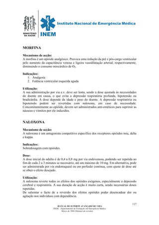 MINISTÉRIO
DA SAÚDE
MANUAL DE SUPORTE AVANÇADO DE VIDA
INEM – Departamento de Formação em Emergência Médica
Março de 2006 (Manual em revisão)
117
MORFINA
Mecanismo de acção:
A morfina é um opióide analgésico. Provoca uma redução da pré e pós-carga ventricular
pelo aumento da capacitância venosa e ligeira vasodilatação arterial, respectivamente,
diminuindo o consumo miocárdico de O2.
Indicações:
1. Analgesia
2. Falência ventricular esquerda aguda
Utilização:
A sua administração por via e.v. deve ser lenta, sendo a dose ajustada às necessidades
do doente em causa, o que evita a depressão respiratória profunda, hipotensão ou
bradicárdia. A dose depende da idade e peso do doente. A depressão respiratória ou
hipotensão podem ser revertidas com naloxona, em caso de necessidade.
Concomitantemente ao opióide, devem ser administrados anti-eméticos para suprimir as
náuseas e vómitos por ele induzidos.
NALOXONA
Mecanismo de acção:
A naloxona é um antagonista competitivo específico dos receptores opióides miu, delta
e kappa.
Indicações:
Sobredosagem com opióides.
Dose:
A dose inicial do adulto é de 0,4 a 0,8 mg por via endovenosa, podendo ser repetida ao
fim de cada 2 a 3 minutos se necessário, até um máximo de 10 mg. Em alternativa, pode
ser administrada por via endotraqueal ou em perfusão contínua, com ajuste de dose até
se obter o efeito desejado.
Utilização:
A naloxona reverte todos os efeitos dos opióides exógenos, especialmente a depressão
cerebral e respiratória. A sua duração de acção é muito curta, sendo necessárias doses
repetidas.
De salientar o facto de a reversão dos efeitos opióides poder desencadear dor ou
agitação nos indivíduos com dependência.
 