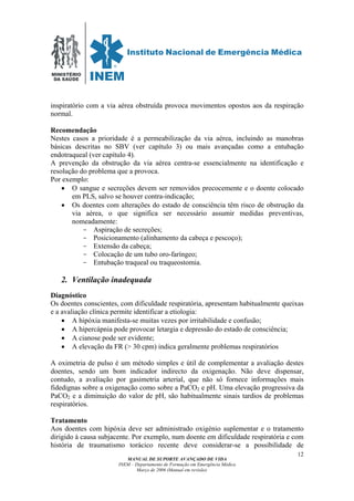 MINISTÉRIO
DA SAÚDE
MANUAL DE SUPORTE AVANÇADO DE VIDA
INEM – Departamento de Formação em Emergência Médica
Março de 2006 (Manual em revisão)
12
inspiratório com a via aérea obstruída provoca movimentos opostos aos da respiração
normal.
Recomendação
Nestes casos a prioridade é a permeabilização da via aérea, incluindo as manobras
básicas descritas no SBV (ver capítulo 3) ou mais avançadas como a entubação
endotraqueal (ver capítulo 4).
A prevenção da obstrução da via aérea centra-se essencialmente na identificação e
resolução do problema que a provoca.
Por exemplo:
• O sangue e secreções devem ser removidos precocemente e o doente colocado
em PLS, salvo se houver contra-indicação;
• Os doentes com alterações do estado de consciência têm risco de obstrução da
via aérea, o que significa ser necessário assumir medidas preventivas,
nomeadamente:
- Aspiração de secreções;
- Posicionamento (alinhamento da cabeça e pescoço);
- Extensão da cabeça;
- Colocação de um tubo oro-faríngeo;
- Entubação traqueal ou traqueostomia.
2. Ventilação inadequada
Diagnóstico
Os doentes conscientes, com dificuldade respiratória, apresentam habitualmente queixas
e a avaliação clínica permite identificar a etiologia:
• A hipóxia manifesta-se muitas vezes por irritabilidade e confusão;
• A hipercápnia pode provocar letargia e depressão do estado de consciência;
• A cianose pode ser evidente;
• A elevação da FR (> 30 cpm) indica geralmente problemas respiratórios
A oximetria de pulso é um método simples e útil de complementar a avaliação destes
doentes, sendo um bom indicador indirecto da oxigenação. Não deve dispensar,
contudo, a avaliação por gasimetria arterial, que não só fornece informações mais
fidedignas sobre a oxigenação como sobre a PaCO2 e pH. Uma elevação progressiva da
PaCO2 e a diminuição do valor de pH, são habitualmente sinais tardios de problemas
respiratórios.
Tratamento
Aos doentes com hipóxia deve ser administrado oxigénio suplementar e o tratamento
dirigido à causa subjacente. Por exemplo, num doente em dificuldade respiratória e com
história de traumatismo torácico recente deve considerar-se a possibilidade de
 