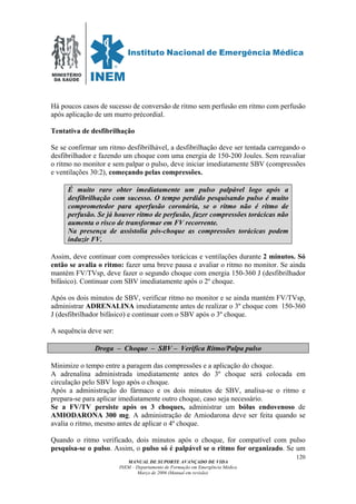 MINISTÉRIO
DA SAÚDE
MANUAL DE SUPORTE AVANÇADO DE VIDA
INEM – Departamento de Formação em Emergência Médica
Março de 2006 (Manual em revisão)
120
Há poucos casos de sucesso de conversão de ritmo sem perfusão em ritmo com perfusão
após aplicação de um murro précordial.
Tentativa de desfibrilhação
Se se confirmar um ritmo desfibrilhável, a desfibrilhação deve ser tentada carregando o
desfibrilhador e fazendo um choque com uma energia de 150-200 Joules. Sem reavaliar
o ritmo no monitor e sem palpar o pulso, deve iniciar imediatamente SBV (compressões
e ventilações 30:2), começando pelas compressões.
É muito raro obter imediatamente um pulso palpável logo após a
desfibrilhação com sucesso. O tempo perdido pesquisando pulso é muito
comprometedor para aperfusão coronária, se o ritmo não é ritmo de
perfusão. Se já houver ritmo de perfusão, fazer compressões torácicas não
aumenta o risco de transformar em FV recorrente.
Na presença de assistolia pós-choque as compressões torácicas podem
induzir FV.
Assim, deve continuar com compressões torácicas e ventilações durante 2 minutos. Só
então se avalia o ritmo: fazer uma breve pausa e avaliar o ritmo no monitor. Se ainda
mantém FV/TVsp, deve fazer o segundo choque com energia 150-360 J (desfibrilhador
bifásico). Continuar com SBV imediatamente após o 2º choque.
Após os dois minutos de SBV, verificar ritmo no monitor e se ainda mantém FV/TVsp,
administrar ADRENALINA imediatamente antes de realizar o 3º choque com 150-360
J (desfibrilhador bifásico) e continuar com o SBV após o 3º choque.
A sequência deve ser:
Droga – Choque – SBV – Verifica Ritmo/Palpa pulso
Minimize o tempo entre a paragem das compressões e a aplicação do choque.
A adrenalina administrada imediatamente antes do 3º choque será colocada em
circulação pelo SBV logo após o choque.
Após a administração do fármaco e os dois minutos de SBV, analisa-se o ritmo e
prepara-se para aplicar imediatamente outro choque, caso seja necessário.
Se a FV/TV persiste após os 3 choques, administrar um bólus endovenoso de
AMIODARONA 300 mg. A administração de Amiodarona deve ser feita quando se
avalia o ritmo, mesmo antes de aplicar o 4º choque.
Quando o ritmo verificado, dois minutos após o choque, for compatível com pulso
pesquisa-se o pulso. Assim, o pulso só é palpável se o ritmo for organizado. Se um
 