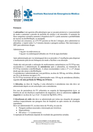 MINISTÉRIO
DA SAÚDE
MANUAL DE SUPORTE AVANÇADO DE VIDA
INEM – Departamento de Formação em Emergência Médica
Março de 2006 (Manual em revisão)
127
Fármacos
A adrenalina é um agonista alfa-adrenérgico que se usa para promover a vasoconstrição
de modo a aumentar a pressão de perfusão do cérebro e do miocárdio. O aumento do
fluxo sanguíneo coronário aumenta a frequência da FV e pode aumentar a probabilidade
de sucesso na desfibrilhação, se atempada.
Com base em consensos, se a FV/TV persiste ao fim de 2 choques, deve administrar-se
adrenalina e repetir todos 3 a 5 minutos durante a paragem cardíaca. Não interromper o
SBV para administar drogas.
Administra-se
1 mg por via endovenosa ou
3 mg por via endotraqueal (diluídos em 10 ml de água destilada)
Após administração por via intratraqueal deve-se proceder a 5 insuflações para dispersar
o medicamento pela árvore brônquica de modo a facilitar a sua absorção
Ainda não está provado a utilização de medicamentos antiarrítmicos na FV/TVsp mas,
recomenda-se a administração de amiodarona após a adrenalina, no tratamento da
FV/TVsp resistente à desfibrilhação. A altura recomendada é entre o 3º e o 4º choque
desde que não atrase a desfibrilhação.
A amiodarona é administrada por veia periférica, na dose de 300 mg, em bólus, diluídos
em 20 cc de dextrose em água a 5%.
Se FV/TVsp recorrente devem ser administrados mais 150 mg de amiodarona diluídos,
seguidos de uma perfusão de 900mg em 24 horas.
A lidocaína, na dose de 1mg/Kg, é uma alternativa à amiodarona mas não deve ser
administrada depois ou em associação com a amiodarona.
Em caso de persistência de FV refractária ou suspeita de hipomagnesémia (p.ex. se
história de uso de diuréticos expoliadores de magnésio), deve-se administrar sulfato de
magnésio ev na dose de 2 g ( 4 ml = 8 mmol de Mg²SO4 a 50%).
O bicarbonato de sódio não deve se administrado por rotina nas situações de paragem
cardíaca (especialmente nas paragens fora do hospital) ou após retorno de circulação
espontânea.
Deve ser administrado EV, na dose única de 50 mEq, no caso de:
• Paragem cardíaca associada a intoxicação por tricíclicos
• Hipercaliémia
• PH sérico < 7,1 (controverso)
A repetição do bicarbonato depende do resultado das gasimetrias seriadas.
 