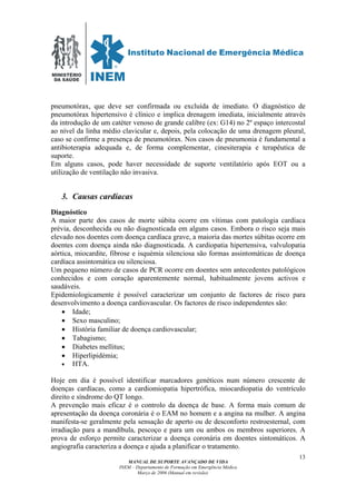 MINISTÉRIO
DA SAÚDE
MANUAL DE SUPORTE AVANÇADO DE VIDA
INEM – Departamento de Formação em Emergência Médica
Março de 2006 (Manual em revisão)
13
pneumotórax, que deve ser confirmada ou excluída de imediato. O diagnóstico de
pneumotórax hipertensivo é clínico e implica drenagem imediata, inicialmente através
da introdução de um catéter venoso de grande calibre (ex: G14) no 2º espaço intercostal
ao nível da linha médio clavicular e, depois, pela colocação de uma drenagem pleural,
caso se confirme a presença de pneumotórax. Nos casos de pneumonia é fundamental a
antibioterapia adequada e, de forma complementar, cinesiterapia e terapêutica de
suporte.
Em alguns casos, pode haver necessidade de suporte ventilatório após EOT ou a
utilização de ventilação não invasiva.
3. Causas cardíacas
Diagnóstico
A maior parte dos casos de morte súbita ocorre em vítimas com patologia cardíaca
prévia, desconhecida ou não diagnosticada em alguns casos. Embora o risco seja mais
elevado nos doentes com doença cardíaca grave, a maioria das mortes súbitas ocorre em
doentes com doença ainda não diagnosticada. A cardiopatia hipertensiva, valvulopatia
aórtica, miocardite, fibrose e isquémia silenciosa são formas assintomáticas de doença
cardíaca assintomática ou silenciosa.
Um pequeno número de casos de PCR ocorre em doentes sem antecedentes patológicos
conhecidos e com coração aparentemente normal, habitualmente jovens activos e
saudáveis.
Epidemiologicamente é possível caracterizar um conjunto de factores de risco para
desenvolvimento a doença cardiovascular. Os factores de risco independentes são:
• Idade;
• Sexo masculino;
• História familiar de doença cardiovascular;
• Tabagismo;
• Diabetes mellitus;
• Hiperlipidémia;
• HTA.
Hoje em dia é possível identificar marcadores genéticos num número crescente de
doenças cardíacas, como a cardiomiopatia hipertrófica, miocardiopatia do ventrículo
direito e síndrome do QT longo.
A prevenção mais eficaz é o controlo da doença de base. A forma mais comum de
apresentação da doença coronária é o EAM no homem e a angina na mulher. A angina
manifesta-se geralmente pela sensação de aperto ou de desconforto restroesternal, com
irradiação para a mandíbula, pescoço e para um ou ambos os membros superiores. A
prova de esforço permite caracterizar a doença coronária em doentes sintomáticos. A
angiografia caracteriza a doença e ajuda a planificar o tratamento.
 