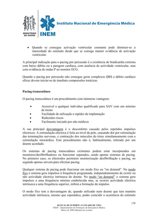 MINISTÉRIO
DA SAÚDE
MANUAL DE SUPORTE AVANÇADO DE VIDA
INEM – Departamento de Formação em Emergência Médica
Março de 2006 (Manual em revisão)
136
• Quando se consegue activação ventricular constante pode diminuir-se a
intensidade do estimulo desde que se consiga manter evidência de activação
ventricular.
A principal indicação para o pacing por percussão é a existência de bradicardia extrema
com baixo débito ou a paragem cardíaca, com ausência de actividade ventricular, mas
com evidência de ondas P no monitor ECG.
Quando o pacing por percussão não consegue gerar complexos QRS e débito cardíaco
eficaz devem iniciar-se de imediato compressões torácicas.
Pacing transcutâneo
O pacing transcutâneo é um procedimento com inúmeras vantagens:
• Acessível a qualquer indivíduo qualificado para SAV com um mínimo
de treino
• Facilidade de utilização e rapidez de implantação
• Reduzidos riscos
• Facilmente iniciado por não médicos
A sua principal desvantagem é o desconforto causado pelos repetidos impulsos
eléctricos. A estimulação eléctrica é feita ao nível da pele, causando dor por estimulação
das terminações nervosas, e contracção dos músculos do tórax simultaneamente com a
estimulação miocárdica. Este procedimento não é, habitualmente, tolerado por um
doente acordado.
Os sistemas de pacing transcutâneo existentes podem estar incorporados em
monitores/desfibrilhadores ou funcionar separados, sendo apenas sistemas de pacing.
No primeiro caso, os eléctrodos permitem monitorização desfibrilhação e pacing, no
segundo apenas servem para efectuar pacing.
Qualquer sistema de pacing pode funcionar em modo fixo ou “on demand”. No modo
fixo o sistema gera impulsos à frequência programada, independentemente de existir ou
não actividade eléctrica intrínseca do doente. No modo “on demand” o sistema gera
impulsos a uma frequência mínima estabelecida mas, se ocorrer actividade eléctrica
intrínseca a uma frequência superior, inibirá a formação do impulso.
O modo fixo tem a desvantagem de, quando utilizado num doente que tem mantém
actividade intrínseca, mesmo que esporádica, poder coincidir a ocorrência do estímulo
 