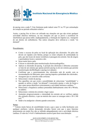 MINISTÉRIO
DA SAÚDE
MANUAL DE SUPORTE AVANÇADO DE VIDA
INEM – Departamento de Formação em Emergência Médica
Março de 2006 (Manual em revisão)
137
de pacing com a onda T. Este fenómeno pode induzir uma FV ou TV por estimulação
do coração no período refractário relativo.
Assim, o pacing fixo só deve ser utilizado nas situações em que não existe qualquer
actividade eléctrica intrínseca, ou nas situações em que se prevê a ocorrência de
interferência que possa inibir, inadequadamente, a formação do impulso (ex.: transporte
de um doente em ambulância). Nas outras situações deve utilizar-se o modo “on
demand”.
Procedimento:
• Cortar o excesso de pelos no local de aplicação dos eléctrodos. Os pelos não
devem ser rapados com lâmina, porque se criam soluções de continuidade na
pele, que são locais de menor resistência à passagem da corrente. Isto dá origem
a queimaduras locais e aumenta a dor.
• Secar muito bem a pele.
• Colocar os eléctrodos para monitorização electrocardiográfica.
• Aplicar os eléctrodos de pacing. A posição dos eléctrodos é diferente consoante
se trate de um sistema que apenas permite pacing ou de um sistema que permite
monitorização desfibrilhação e pacing (ver adiante).
• Confirmar que o posicionamento dos eléctrodos está de acordo com as
recomendações do fabricante; para o pacing importa a polaridade dos eléctrodos.
• Assegurar que as conexões estão correctas.
• Seleccionar o modo de pacing.
• Nos aparelhos em que existe a possibilidade de seleccionar “sensibilidade” e
quando se utiliza o modo “on demand” é necessário ajustar o valor de forma a
que o pace possa identificar correctamente a actividade intrínseca cardíaca. (*)
• Seleccionar a frequência cardíaca pretendida (habitualmente entre 60 e 90/min,
no adulto).
• Seleccionar o mínimo de corrente e ligar o pace.
• Aumentar progressivamente a intensidade da corrente até se verificar captura
dos estimulo eléctrico, o que na maioria dos casos se consegue entre s 50 e 100
mA.(**)
• Sedar e/ou analgesiar o doente quando consciente.
Notas:
(*)
Valores muito baixos de sensibilidade levam a que o pace se iniba facilmente com
qualquer artefacto; valores demasiado elevados fazem com que o pace funcione
praticamente em modo fixo não se inibindo adequadamente com a actividade eléctrica
cardíaca. O valor de 3-4 mV é habitualmente razoável para fazer essa distinção.
 