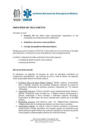 MINISTÉRIO
DA SAÚDE
MANUAL DE SUPORTE AVANÇADO DE VIDA
INEM – Departamento de Formação em Emergência Médica
Março de 2006 (Manual em revisão)
144
PRINCÍPIOS DE TRATAMENTO
Em todos os casos
• Fornecer O2 alto débito (altas concentrações inspiratórias só são
conseguidas com máscaras de alto rendimento)
• Estabelecer um acesso venoso periférico
• Corrigir desequilíbrios hidroelectroliticos
Sempre que possível registar um ECG de 12 derivações pois este servirá não só de ajuda
para determinar o ritmo preciso antes da terapêutica como retrospectivamente.
A análise e tratamento de todas as disritmias focam dois aspectos:
a condição do doente (estável versus instável)
a natureza da disritmia
SINAIS DE GRAVIDADE
O tratamento vai depender da presença de sinais de gravidade reveladores de
compromisso hemodinâmico que colocam em risco a vida do doente. Os seguintes
sinais de gravidade indicam um doente instável:
1. Evidência clínica de Baixo Débito Cardíaco. Palidez, sudorese, extremidades
frias e húmidas (aumento da actividade simpática), alteração do estado de
consciência (diminuição da perfusão cerebral) e hipotensão (ex. TA sistólica
<90mmHg).
2. Taquicardia excessiva. O fluxo coronário ocorre predominantemente durante a
diástole. Frequências muito elevadas (ex. >150ppm) reduzem drasticamente a
diástole, diminuindo o fluxo coronário e induzindo isquémia miocárdica.
Taquicardias de QRS largos são menos toleradas pelo coração que as de QRS
estreitos.
3. Bradicárdia excessiva. Esta define-se como FC <40ppm.Porém, frequências
<60ppm podem não ser toleradas por doentes com baixa reserva cardíaca.
4. Insuficiência cardíaca. Ao reduzir o fluxo às artérias coronárias, as disritmias
comprometem a função miocárdica. Em situações agudas esta manifesta-se por
edema pulmonar agudo (falência do ventrículo esquerdo) ou aumento da pressão
venosa jugular ou hepatomegália (falência do ventrículo direito).
 
