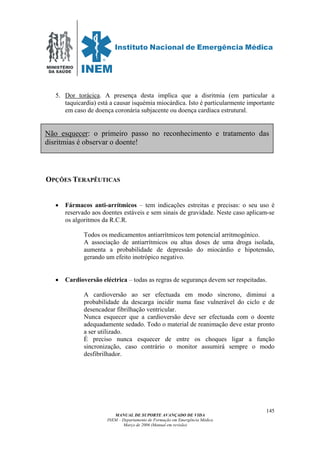 MINISTÉRIO
DA SAÚDE
MANUAL DE SUPORTE AVANÇADO DE VIDA
INEM – Departamento de Formação em Emergência Médica
Março de 2006 (Manual em revisão)
145
5. Dor torácica. A presença desta implica que a disritmia (em particular a
taquicardia) está a causar isquémia miocárdica. Isto é particularmente importante
em caso de doença coronária subjacente ou doença cardíaca estrutural.
OPÇÕES TERAPÊUTICAS
• Fármacos anti-arrítmicos – tem indicações estreitas e precisas: o seu uso é
reservado aos doentes estáveis e sem sinais de gravidade. Neste caso aplicam-se
os algoritmos da R.C.R.
Todos os medicamentos antiarrítmicos tem potencial arritmogénico.
A associação de antiarrítmicos ou altas doses de uma droga isolada,
aumenta a probabilidade de depressão do miocárdio e hipotensão,
gerando um efeito inotrópico negativo.
• Cardioversão eléctrica – todas as regras de segurança devem ser respeitadas.
A cardioversão ao ser efectuada em modo síncrono, diminui a
probabilidade da descarga incidir numa fase vulnerável do ciclo e de
desencadear fibrilhação ventricular.
Nunca esquecer que a cardioversão deve ser efectuada com o doente
adequadamente sedado. Todo o material de reanimação deve estar pronto
a ser utilizado.
É preciso nunca esquecer de entre os choques ligar a função
sincronização, caso contrário o monitor assumirá sempre o modo
desfibrilhador.
Não esquecer: o primeiro passo no reconhecimento e tratamento das
disritmias é observar o doente!
 