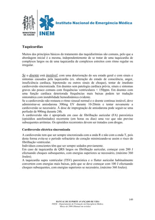 MINISTÉRIO
DA SAÚDE
MANUAL DE SUPORTE AVANÇADO DE VIDA
INEM – Departamento de Formação em Emergência Médica
Março de 2006 (Manual em revisão)
149
Taquicardias
Muitos dos princípios básicos do tratamento das taquidisritmias são comuns, pelo que a
abordagem inicial é a mesma, independentemente de se tratar de uma taquicardia de
complexos largos ou de uma taquicardia de complexos estreitos com ritmo regular ou
irregular.
Se o doente está instável, com uma deterioração do seu estado geral e com sinais e
sintomas causados pela taquicardia (ex. alteração do estado de consciência, angor,
insuficiência cardíaca, hipotensão ou outros sinais de choque), tentar de imediato
cardioversão sincronizada. Em doentes sem patologia cardíaca prévia, sinais e sintomas
graves são pouco comuns com frequências ventriculares < 150ppm. Em doentes com
uma função cardíaca deteriorada frequências mais baixas podem ter tradução
sintomática com instabilidade hemodinâmica evidente.
Se a cardioversão não restaura o ritmo sinusal normal e o doente continua instável, deve
administrar-se amiodarona 300mg EV durante 10-20min e tentar novamente a
cardioversão se necessário. À dose de impregnação de amiodarona pode seguir-se uma
perfusão de 900mg durante 24h.
A cardioversão não é apropriada em caso de fibrilhação auricular (FA) paroxística
(episódios autolimitados) recorrente (em horas ou dias) uma vez que não previne
subsequentes arritmias. Os episódios recorrentes devem ser tratados com drogas.
Cardioversão eléctrica sincronizada
A cardioversão tem que ser sempre sincronizada com a onda R e não com a onda T, pois
desta forma evita-se o período refractário do coração minimizando-se assim o risco de
fibrilhação ventricular.
Indivíduos conscientes têm que ser sempre sedados previamente.
Em caso de taquicardia de QRS largos ou fibrilhação auricular, começar com 200 J
efectuando choques subsequentes, com energias superiores se necessário, (máximo 360
Joules).
A taquicardia supra ventricular (TSV) paroxística e o flutter auricular habitualmente
convertem com energias mais baixas, pelo que se deve começar com 100 J efectuando
choques subsequentes, com energias superiores se necessário, (máximo 360 Joules).
 