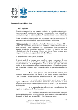 MINISTÉRIO
DA SAÚDE
MANUAL DE SUPORTE AVANÇADO DE VIDA
INEM – Departamento de Formação em Emergência Médica
Março de 2006 (Manual em revisão)
153
Taquicardias de QRS estreitos
1) QRS regulares
√ Taquicardia sinusal – é uma resposta fisiológica ao exercício ou à ansiedade.
Num doente pode traduzir uma resposta a vários estímulos como a dor, febre,
anemia, hemorragia ou falência cardíaca. A estratégia é tratar a causa subjacente;
√ TSV paroxística – habitualmente não se consegue ver actividade auricular. É
benigna e produz sintomatologia que o doente considera assustadora;
√ Flutter auricular com condução AV regular (habitualmente bloqueio 2:1) –
produz uma taquicardia em que é difícil identificar a actividade auricular e as
ondas de flutter. Tratar como uma TV é habitualmente eficaz ou diminui a
resposta ventricular permitindo identificar o ritmo. A maioria tem uma
velocidade auricular de cerca de 300ppm, por isso o flutter auricular com
bloqueio 2:1 produz uma taquicardia à volta das 150ppm
Se doente instável: cardioverter (ver acima).
Se doente estável: ● começar com manobras vagais – massagem do seio
carotídeo ou manobras de Valsalva (expiração forçada com a glote fechada) em
posição ortostática. Um modo prático é pedir ao doente que sopre para uma
seringa de 20cc de forma a conseguir empurrar o êmbolo. Evitar a massagem do
seio carotídeo se exisrir um sopro carotídeo presente ou placas ateromatosas em
rotura.
● se o ritmo persistir e não for um flutter auricular, usar
adenosina em bolus de 6mg EV rápido; se não houver resposta dar bolus de
12mg EV rápido e se não reverter dar novamente bolus de 12mg EV rápido.
● a maioria destas taquicardias reverte com manobras
vagais e adenosina. Tratar recorrências novamente com adenosina ou com
drogas de longa duração com acção bloqueadora do nodo AV (ex. diltiazem ou
β-bloqueante);
● as taquicardias que não revertem com adenosina, são
sugestivas de se tratarem de flutter auricular;
● se a adenosina estiver contra-indicada ou se não conseguir
reverter a taquidisritmia e não se demonstrar flutter auricular, usar bloqueadores
dos canais de cálcio (ex. verapamil 2,5 – 5mg EV durante 2min).
 