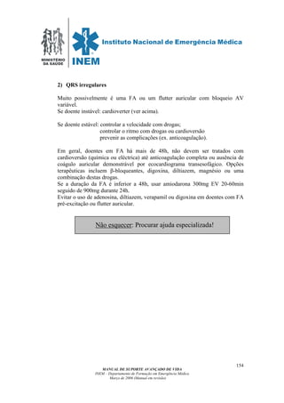 MINISTÉRIO
DA SAÚDE
MANUAL DE SUPORTE AVANÇADO DE VIDA
INEM – Departamento de Formação em Emergência Médica
Março de 2006 (Manual em revisão)
154
2) QRS irregulares
Muito possivelmente é uma FA ou um flutter auricular com bloqueio AV
variável.
Se doente instável: cardioverter (ver acima).
Se doente estável: controlar a velocidade com drogas;
controlar o ritmo com drogas ou cardioversão
prevenir as complicações (ex. anticoagulação).
Em geral, doentes em FA há mais de 48h, não devem ser tratados com
cardioversão (química ou eléctrica) até anticoagulação completa ou ausência de
coágulo auricular demonstrável por ecocardiograma transesofágico. Opções
terapêuticas incluem β-bloqueantes, digoxina, diltiazem, magnésio ou uma
combinação destas drogas.
Se a duração da FA é inferior a 48h, usar amiodarona 300mg EV 20-60min
seguido de 900mg durante 24h.
Evitar o uso de adenosina, diltiazem, verapamil ou digoxina em doentes com FA
pré-excitação ou flutter auricular.
Não esquecer: Procurar ajuda especializada!
 