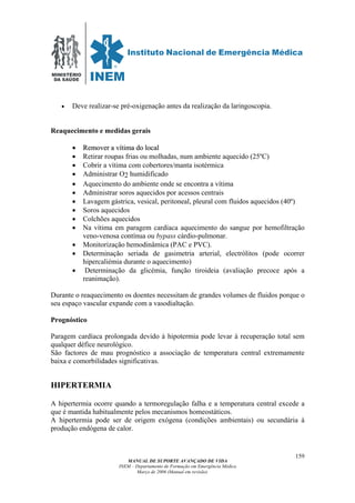 MINISTÉRIO
DA SAÚDE
MANUAL DE SUPORTE AVANÇADO DE VIDA
INEM – Departamento de Formação em Emergência Médica
Março de 2006 (Manual em revisão)
159
• Deve realizar-se pré-oxigenação antes da realização da laringoscopia.
Reaquecimento e medidas gerais
•• RReemmoovveerr aa vvííttiimmaa ddoo llooccaall
• Retirar roupas frias ou molhadas, num ambiente aquecido (25ºC)
• Cobrir a vítima com cobertores/manta isotérmica
• Administrar O2 humidificado
• Aquecimento do ambiente onde se encontra a vítima
• Administrar soros aquecidos por acessos centrais
• Lavagem gástrica, vesical, peritoneal, pleural com fluidos aquecidos (40º)
• Soros aquecidos
• Colchões aquecidos
• Na vítima em paragem cardíaca aquecimento do sangue por hemofiltração
veno-venosa contínua ou bypass cárdio-pulmonar.
• Monitorização hemodinâmica (PAC e PVC).
• Determinação seriada de gasimetria arterial, electrólitos (pode ocorrer
hipercaliémia durante o aquecimento)
• Determinação da glicémia, função tiroideia (avaliação precoce após a
reanimação).
Durante o reaquecimento os doentes necessitam de grandes volumes de fluidos porque o
seu espaço vascular expande com a vasodialtação.
Prognóstico
Paragem cardíaca prolongada devido à hipotermia pode levar à recuperação total sem
qualquer défice neurológico.
São factores de mau prognóstico a associação de temperatura central extremamente
baixa e comorbilidades significativas.
HIPERTERMIA
A hipertermia ocorre quando a termoregulação falha e a temperatura central excede a
que é mantida habitualmente pelos mecanismos homeostáticos.
A hipertermia pode ser de origem exógena (condições ambientais) ou secundária à
produção endógena de calor.
 