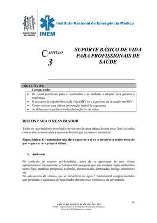 MINISTÉRIO
DA SAÚDE
MANUAL DE SUPORTE AVANÇADO DE VIDA
INEM – Departamento de Formação em Emergência Médica
Março de 2006 (Manual em revisão)
16
APÍTULO
3
OBJECTIVOS:
Compreender
• Os riscos potenciais para o reanimador e as medidas a adoptar para garantir a
segurança
• O conceito de suporte básico de vida (SBV) e o algoritmo de actuação em SBV
• Como colocar uma vítima em posição lateral de segurança
• As diferentes manobras de desobstrução da via aérea
RISCOS PARA O REANIMADOR
Todos os reanimadores envolvidos no socorro de uma vítima devem estar familiarizados
com os riscos associados à reanimação para que os possam minimizar.
Regra básica: O reanimador não deve expor-se a si ou a terceiros a maior risco do
que o que corre a própria vítima.
1. Ambiente
No contexto do socorro pré-hospitalar, antes de se aproximar de uma vítima
aparentemente inconsciente, é fundamental assegurar que não existem riscos ambientais
como fogo, matérias perigosas, explosão, electrocussão, derrocadas, tráfego automóvel
etc.
No salvamento de vítimas que se encontrem na água é fundamental adoptar medidas
que garantam a segurança do reanimador durante todo o processo de salvamento.
C
SSUUPPOORRTTEE BBÁÁSSIICCOO DDEE VVIIDDAA
PPAARRAA PPRROOFFIISSSSIIOONNAAIISS DDEE
SSAAÚÚDDEE
 