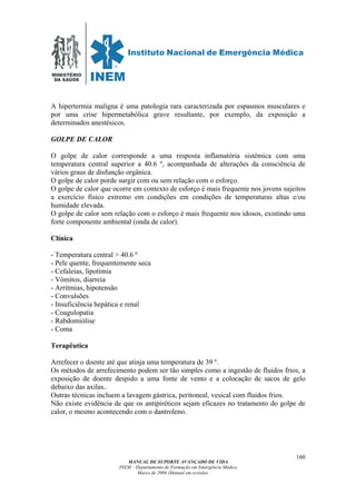 MINISTÉRIO
DA SAÚDE
MANUAL DE SUPORTE AVANÇADO DE VIDA
INEM – Departamento de Formação em Emergência Médica
Março de 2006 (Manual em revisão)
160
A hipertermia maligna é uma patologia rara caracterizada por espasmos musculares e
por uma crise hipermetabólica grave resultante, por exemplo, da exposição a
determinados anestésicos.
GOLPE DE CALOR
O golpe de calor corresponde a uma resposta inflamatória sistémica com uma
temperatura central superior a 40.6 º, acompanhada de alterações da consciência de
vários graus de disfunção orgânica.
O golpe de calor porde surgir com ou sem relação com o esforço.
O golpe de calor que ocorre em contexto de esforço é mais frequente nos jovens sujeitos
a exercício físico extremo em condições em condições de temperaturas altas e/ou
humidade elevada.
O golpe de calor sem relação com o esforço é mais frequente nos idosos, existindo uma
forte componente ambiental (onda de calor).
Clínica
- Temperatura central > 40.6 º
- Pele quente, frequentemente seca
- Cefaleias, lipotímia
- Vómitos, diarreia
- Arritmias, hipotensão
- Convulsões
- Insuficiência hepática e renal
- Coagulopatia
- Rabdomiólise
- Coma
Terapêutica
Arrefecer o doente até que atinja uma temperatura de 39 º.
Os métodos de arrefecimento podem ser tão simples como a ingestão de fluidos frios, a
exposição de doente despido a uma fonte de vento e a colocação de sacos de gelo
debaixo das axilas..
Outras técnicas incluem a lavagem gástrica, peritoneal, vesical com fluidos frios.
Não existe evidência de que os antipiréticos sejam eficazes no tratamento do golpe de
calor, o mesmo acontecendo com o dantroleno.
 