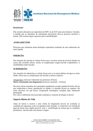MINISTÉRIO
DA SAÚDE
MANUAL DE SUPORTE AVANÇADO DE VIDA
INEM – Departamento de Formação em Emergência Médica
Março de 2006 (Manual em revisão)
161
Reanimação
Não existem alterações nos algoritmos de SBV ou de SAV para estes doentes. Contudo,
à medida que as manobras de reanimação decorrerem deve-se procurar arrefecer o
doente. Não existem regras especiais para a desfibrilhação.
AFOGAMENTOS
Processos que culminam numa disfunção respiratória resultante de uma submersão em
meio líquido.
IMERSÃO
Nas situações de imersão as vítimas ficam com a via aérea acima do nível do líquido em
causa, não existindo asfixia. Assim, as complicações surgem devido à hipotermia e à
instabilidade cardiovascular.
SUBMERSÃO
Nas situações de submersão as vítimas ficam com a via aérea debaixo de água ou outro
fluido. Neste caso as complicações são devidas a asfixia e hipóxia.
Afogamento: morte por submersão nas primeiras 24 horas.
Morte relacionada com afogamento:morte por sumersão > 24 horas.
Devemos iniciar manobras de reanimação rapidamente excepto quando há lesões óbvias
que conduziram à morte, putrefacção ou rigidez e a duração deverá ser superior. Há
casos descritos em que houve recuperação neurológica completa após submersão
prolongada.
Por vezes a submersão está associada a epilepsia e consumo de drogas ou álcool.
Suporte Básico de Vida
Antes de iniciar o socorro a uma vítima de afogamento devem ser avaliadas as
condições de segurança, como em qualquer outra situação. A vítima deve ser retirada da
água da forma mais rápida possível, com a imobilização da coluna que as condições
permitirem , não devendo esta atrasar o resgate.
 