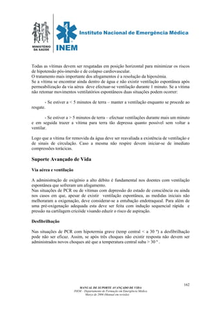 MINISTÉRIO
DA SAÚDE
MANUAL DE SUPORTE AVANÇADO DE VIDA
INEM – Departamento de Formação em Emergência Médica
Março de 2006 (Manual em revisão)
162
Todas as vítimas devem ser resgatadas em posição horizontal para minimizar os riscos
de hipotensão pós-imersão e de colapso cardiovascular.
O tratamento mais importante dos afogamentos é a resolução da hipoxémia.
Se a vítima se encontrar ainda dentro de água e não existir ventilação espontânea após
permeabilização da via aérea deve efectuar-se ventilação durante 1 minuto. Se a vitima
não retomar movimentos ventilatórios espontâneos duas situações podem ocorrer:
- Se estiver a < 5 minutos de terra – manter a ventilação enquanto se procede ao
resgate.
- Se estiver a > 5 minutos de terra – efectuar ventilações durante mais um minuto
e em seguida trazer a vítima para terra tão depressa quanto possível sem voltar a
ventilar.
Logo que a vítima for removida da água deve ser reavaliada a existência de ventilação e
de sinais de circulação. Caso a mesma não respire devem iniciar-se de imediato
compressões torácicas.
Suporte Avançado de Vida
Via aérea e ventilação
A administração de oxigénio a alto débito é fundamental nos doentes com ventilação
espontânea que sofreram um afogamento.
Nas situações de PCR ou de vítimas com depressão do estado de consciência ou ainda
nos casos em que, apesar de existir ventilação espontânea, as medidas iniciais não
melhoraram a oxigenação, deve considerar-se a entubação endotraqueal. Para além de
uma pré-oxigenação adequada esta deve ser feita com indução sequencial rápida e
pressão na cartilagem cricóide visando eduzir o risco de aspiração.
Desfibrilhação
Nas situações de PCR com hipotermia grave (temp central < a 30 º) a desfibrilhação
pode não ser eficaz. Assim, se após três choques não existir resposta não devem ser
administrados novos choques até que a temperatura central suba > 30 º .
 