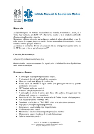 MINISTÉRIO
DA SAÚDE
MANUAL DE SUPORTE AVANÇADO DE VIDA
INEM – Departamento de Formação em Emergência Médica
Março de 2006 (Manual em revisão)
163
Hipotermia
A hipotermia pode ser primária ou secundária ao acidente de submersão. Assim, se a
vítima ficar submersa em H2O < 5º a hipotermia insalar-se-á de imediato conferindo
alguma protecção contra a hipoxia.
No entanto a hipotermia pode ser também secundária à submersão devido à perda de
calor através da evaporação que se verifica durante as manobras de reanimação e nestes
caso não confere qualquer protecção.
As vítimas de submersão devem ser aquecidas até que a temperatura central atinja os
32-34º devendo evitar-se que ultrapasse os 37º.
Cuidados pós-reanimação
Afogamento em água salgada/água doce
O denominador comum nestes casos é a hipoxia, não existindo diferenças significativas
entre ambas as situações.
Reanimação - Resumo
• A abordagem é igual para água doce ou salgada.
• O salvamento deverá ser efectuado em segurança.
• Morte declarada após 45 min de reanimação
• Vítima deve ser retirada da água sempre com protecção cervical só quando
estritamente necessário
• SBV iniciado assim que possível
• Via aérea com protecção cervical
• A colocação da vítima de cabeça para baixo não ajuda na drenagem das vias
aéreas e pode promover a regurgitação
• Em cerca de 10% dos casos não há aspiração de fluídos, devido a laringospasmo
• IOT precoce e ventilar com O2 a 100%
• Considerar ventilação com CPAP/PEEP, dado o risco de edema pulmonar
• Palpação de pulso prolongada (hipotermia)
• Compressões condicionadas pela rigidez torácica
• Avaliar temperatura central
• Monitorizar e tratar disritmias segundo protocolos standard
• Fluidoterapia precoce (ausência de pressão hidrostática)
• Colocar sonda naso-gástrica
 