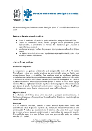 MINISTÉRIO
DA SAÚDE
MANUAL DE SUPORTE AVANÇADO DE VIDA
INEM – Departamento de Formação em Emergência Médica
Março de 2006 (Manual em revisão)
165
há alterações major no tratamento destas alterações desde as Guidelines International de
2000.
Prevenção das alterações electrolíticas
Tratar as anomalias electrolíticas graves antes que a paragem cardíaca ocorra.
Depois do tratamento inicial, afastar qualquer factor precipitante (como
medicamentos) e monitorizar os valores dos electrolitos para prevenir a
reccorrência da anomalia
Monitorizar a função renal em doentes com alto risco de anomalias electrolíticas
graves
Em doentes hemodializados, rever regularmente a prescrição dialítica para evitar
mudanças durante o tratamento.
Alterações do potássio
Homeostase do potássio
A concentração do potássio extracelular está comprendido entre 3,5 e 5,0 mmol.
Normalmente existe um grande gradiente de concentração entre os fluídos dos
compartimentos intra e extracelular. Este gradiente entre as membranas celulares
contribui para a excitabilidade das células de nervos e músculos incluindo o miocárdio.
A avaliação no potássio sérico deverá ter em consideração as alterações no pH. Quando
o pH sérico diminui o potássio sérico aumenta porque se desloca da célula para o espaço
vascular. Quando o pH sérico aumenta o potássio diminui porque o potássio se desloca
para dentro da célula. Habitualmente antecipa-se os efeitos das mudanças de pH nos
níveis de potássio sérico durante o tratamento da hiper ou hipocaliémia.
Hipercaliémia
É a alteração electrolítica mais vezes associada à paragem cardiorespiratória. É
habitualmente causada pelo aumento da libertação celular de potássio ou diminuição da
sua excreção renal.
Definição
Não há definição universal, embora se tenha definido hipercaliémia como uma
concentração sérica de potássio superior a 5,5 mmoll; na prática hipercaliémia é uma
continuidade. À medida que a concentração de potássio sobe acima deste valor, o risco
de eventos adversos aumenta condicionando a necessidade de tratamento urgente.
Hipercaliémia severa tem sido definida como uma concentração sérica de potássio
superior a 6,5 mmoll.
 