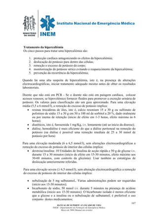 MINISTÉRIO
DA SAÚDE
MANUAL DE SUPORTE AVANÇADO DE VIDA
INEM – Departamento de Formação em Emergência Médica
Março de 2006 (Manual em revisão)
167
Tratamento da hipercaliémia
Os cinco passos para tratar uma hipercaliémia são:
1. protecção cardíaca antagonizando os efeitos da hipercaliémia;
2. deslocação do potássio para dentro das células;
3. remoção o excesso de potássio do corpo;
4. monitorização do potássio sérico evitando o reaparecimento da hipercaliémia;
5. prevenção da recurrência da hipercaliémia;
Quando há uma alta suspeita de hipercaliémia, isto é, na presença de alterações
electrocardiográficas, iniciar tratamento adequado mesmo antes de obter os resultados
laboratoriais.
Doente que não está em PCR - Se o doente não está em paragem cardíaca, colocar
acessos venosos; se hipovolémico fornecer fluídos para promover a excreção urinária de
potássio. Os valores para classificação são um guia aproximado. Para uma elevação
média (5,5 a 6 mmol/l), a remoção do excesso de potássio implica:
• resinas trocadoras de iões, isto é, calcio resonium 15 a 30 g ou sulfonato de
polistireo de sódio 15 a 30 g em 50 a 100 ml de sorbitol a 20 %, dado oralmente
ou por enema de retenção (início de efeito em 1-3 horas, efeito máximo às 6
horas);
• diuréticos, isto é, furosemida 1 mg/Kg, i.v. lentamente (até ao início da diurese);
• diálise; hemodiálise é mais eficiente do que a diálise peritoneal na remoção do
potássio (na diálise é possível uma remoção imediata de 25 a 30 mmol de
potássio por hora)
Para uma elevação moderada (6 a 6,5 mmol/l), sem alterações electrocardiográficas a
remoção do excesso de potássio do interior das células implica:
• dextrose/insulina: 10 Unidades de Insulina de acção rápida e 50 g de glicose i.v.
durante 15 a 30 minutos (início de efeito em 15-30 minutos, efeito máximo aos
30-60 minutos, com controlo da glicémia). Usar também as estratégias de
deslocação anteriormente referidas.
Para uma elevação severa (≥ 6,5 mmol/l), sem alteração electrocardiográfica a remoção
do excesso de potássio do interior das células implica:
• nebulisação de 5 mg salbutamol,. Varias administrações podem ser requeridas
(início aos 15-30 minutos);
• bicarbonato de sódio, 50 mmol i.v. durante 5 minutos na presença de acidose
metabólica (inicio aos 15-30 minutos). O bicarbonato isolado é menos eficiente
que a glicose e a insulina ou o nebulisação de salbutamol; é preferível o uso
conjunto destes medicamentos;
 