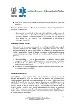 MINISTÉRIO
DA SAÚDE
MANUAL DE SUPORTE AVANÇADO DE VIDA
INEM – Departamento de Formação em Emergência Médica
Março de 2006 (Manual em revisão)
168
• usar vários agentes de remoção adicionalmente às estratégias de deslocação
anteriores.
Para uma elevação severa (≥ 6,5 mmol/l), com alteração electrocardiográfica tóxica,
protege-se o coração com:
• cloreto de cálcio, i.e., 10 mL de cloreto de cálcio a 10% i.v. por 2-5 minutos de
modo a antagonizar os efeitos tóxicos da hipercaliemia na membrana celular
miocardica. Protege o coração reduzindo o risco de FV sem baixar potássio
sérico (inicio em 1-3 minutos). Usar adicionalmente às estratégias de
deslocação de potássio.
Doentes em paragem cardíaca
Se o doente está em paragem cardíaca, não há modificações do SBV na presença de
anomalias electrolíticas. Para o SAV, segue-se o algoritmo universal. Em geral, o
tratamento depende do grau de hipercaliémia, da velocidade de subida do Potássio
sérico e das condições clínicas do doente. Na paragem cardiorespiratória, protege-
se o coração em primeiro lugar utilizando as estratégias de deslocação e remoção do
potássio:
• cloreto de cálcio - 10 mL de cloreto de cálcio a 10% i.v.por injecção rápida
antagoniza os efeitos tóxicos da hipercaliemia na membrana celular miocardica;
• bicarbonato de sódio, 50 mmol i.v. por injecção rápida na presença de acidose
severa ou insuficiência renal;
• hemodiálise: considerar na paragem cardíaca induzida pela hipercaliémia que é
resistente ao tratamento médico.
Indicações para a diálise
A hemodiálise é o mais efectivo método para a remoção do potássio do corpo. O
principal mecanismo de acção é a difusão dos iões potássio num gradiente iónico
transmembranoso. O declínio típico da caliémia é de 1 mmol/L na primeira hora,
seguida de 1 mmol/L nas duas horas seguinte. Considerar a hemodiálise precoce na
hipercaliémia associada a insuficiência renal estabelecida, insuficiência renal aguda
oligúrica (menos de 400 mL de urina por dia) ou quando existe acentuada perda de
tecido. A diálise é também indica quando a hipercaliémia é resistente ao tratamento
médico. Após o tratamento inicial dá-se, frequentemente, um aumento da caliémia. Nos
doentes instáveis a hemofiltração continua parece comprometer menos o debito cardíaco
do que a hemodiálise intermitente.
 