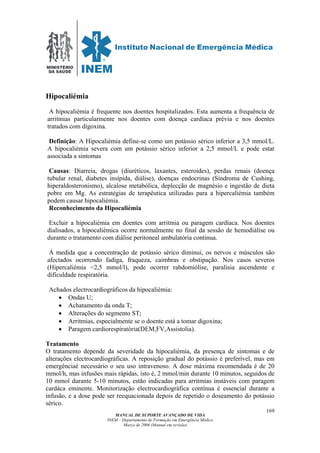 MINISTÉRIO
DA SAÚDE
MANUAL DE SUPORTE AVANÇADO DE VIDA
INEM – Departamento de Formação em Emergência Médica
Março de 2006 (Manual em revisão)
169
Hipocaliémia
A hipocaliémia é frequente nos doentes hospitalizados. Esta aumenta a frequência de
arritmias particularmente nos doentes com doença cardíaca prévia e nos doentes
tratados com digoxina.
Definição: A Hipocaliémia define-se como um potássio sérico inferior a 3,5 mmol/L.
A hipocaliémia severa com um potássio sérico inferior a 2,5 mmol/L e pode estar
associada a sintomas
Causas: Diarreia, drogas (diuréticos, laxantes, esteroides), perdas renais (doença
tubular renal, diabetes insípida, diálise), doenças endocrinas (Síndroma de Cushing,
hiperaldosteronismo), alcalose metabólica, deplecção de magnésio e ingestão de dieta
pobre em Mg. As estratégias de terapêutica utilizadas para a hipercaliémia também
podem causar hipocaliémia.
Reconhecimento da Hipocaliémia
Excluir a hipocaliémia em doentes com arritmia ou paragem cardíaca. Nos doentes
dialisados, a hipocaliémica ocorre normalmente no final da sessão de hemodiálise ou
durante o tratamento com diálise peritoneal ambulatória continua.
Á medida que a concentração de potássio sérico diminui, os nervos e músculos são
afectados ocorrendo fadiga, fraqueza, caimbras e obstipação. Nos casos severos
(Hipercaliémia <2,5 mmol/l), pode ocorrer rabdomiólise, paralisia ascendente e
dificuldade respiratória.
Achados electrocardiográficos da hipocaliémia:
• Ondas U;
• Achatamento da onda T;
• Alterações do segmento ST;
• Arritmias, especialmente se o doente está a tomar digoxina;
• Paragem cardiorespiratória(DEM,FV,Assistolia).
Tratamento
O tratamento depende da severidade da hipocaliémia, da presença de sintomas e de
alterações electrocardiográficas. A reposição gradual do potássio é preferível, mas em
emergênciaé necessário o seu uso intravenoso. A dose máxima recomendada é de 20
mmol/h, mas infusões mais rápidas, isto é, 2 mmol/min durante 10 minutos, seguidos de
10 mmol durante 5-10 minutos, estão indicadas para arritmias instáveis com paragem
cardáca eminente. Monitorização electrocardiográfica contínua é essencial durante a
infusão, e a dose pode ser reequacionada depois de repetido o doseamento do potássio
sérico.
 