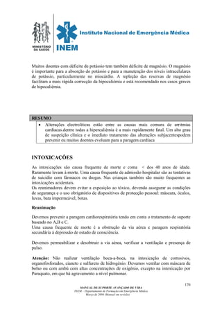 MINISTÉRIO
DA SAÚDE
MANUAL DE SUPORTE AVANÇADO DE VIDA
INEM – Departamento de Formação em Emergência Médica
Março de 2006 (Manual em revisão)
170
Muitos doentes com déficite de potássio tem também déficite de magnésio. O magnésio
é importante para a absorção do potássio e para a manutenção dos níveis intracelulares
de potássio, particularmente no miocárdio. A repleção das reservas de magnésio
facilitam a mais rápida correcção da hipocaliémia e está recomendado nos casos graves
de hipocaliémia.
RESUMO
• Alterações electrolíticas estão entre as causas mais comuns de arritmias
cardíacas.dentre todas a hipercaliémia é a mais rapidamente fatal. Um alto grau
de suspeição clínica e o imediato tratamento das alterações subjacentespodem
prevenir eu muitos doentes evoluam para a paragem cardíaca
INTOXICAÇÕES
As intoxicações são causa frequente de morte e coma < dos 40 anos de idade.
Raramente levam à morte. Uma causa frequente de admissão hospitalar são as tentativas
de suicidio com fármacos ou drogas. Nas crianças também são muito frequentes as
intoxicações acidentais.
Os reanimadores devem evitar a exposição ao tóxico, devendo assegurar as condições
de segurança e o uso obrigatório de dispositivos de protecção pessoal: máscara, óculos,
luvas, bata impermeável, botas.
Reanimação
Devemos prevenir a paragem cardiorespiratória tendo em conta o tratamento de suporte
baseado no A,B e C.
Uma causa frequente de morte é a obstrução da via aérea e paragem respiratória
secundária à depressão de estado de consciência.
Devemos permeabilizar e desobtruir a via aérea, verificar a ventilação e presença de
pulso.
Atenção: Não realizar ventilação boca-a-boca, na intoxicação de corrosivos,
organofosforados, cianeto e sulfureto de hidrogénio. Devemos ventilar com máscara de
bolso ou com ambú com altas concentrações de oxigénio, excepto na intoxicação por
Paraquato, em que há agravamento a nível pulmonar.
 
