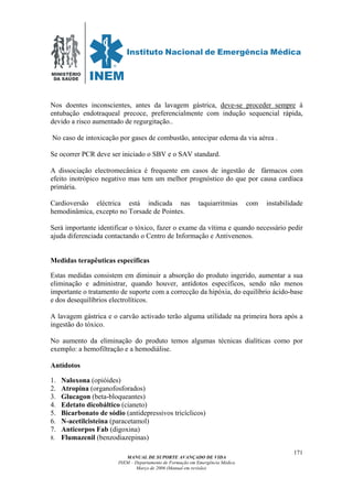 MINISTÉRIO
DA SAÚDE
MANUAL DE SUPORTE AVANÇADO DE VIDA
INEM – Departamento de Formação em Emergência Médica
Março de 2006 (Manual em revisão)
171
Nos doentes inconscientes, antes da lavagem gástrica, deve-se proceder sempre à
entubação endotraqueal precoce, preferencialmente com indução sequencial rápida,
devido a risco aumentado de regurgitação..
No caso de intoxicação por gases de combustão, antecipar edema da via aérea .
Se ocorrer PCR deve ser iniciado o SBV e o SAV standard.
A dissociação electromecânica é frequente em casos de ingestão de fármacos com
efeito inotrópico negativo mas tem um melhor prognóstico do que por causa cardíaca
primária.
Cardioversão eléctrica está indicada nas taquiarritmias com instabilidade
hemodinâmica, excepto no Torsade de Pointes.
Será importante identificar o tóxico, fazer o exame da vítima e quando necessário pedir
ajuda diferenciada contactando o Centro de Informação e Antivenenos.
Medidas terapêuticas específicas
Estas medidas consistem em diminuir a absorção do produto ingerido, aumentar a sua
eliminação e administrar, quando houver, antídotos específicos, sendo não menos
importante o tratamento de suporte com a correcção da hipóxia, do equilíbrio ácido-base
e dos desequilíbrios electrolíticos.
A lavagem gástrica e o carvão activado terão alguma utilidade na primeira hora após a
ingestão do tóxico.
No aumento da eliminação do produto temos algumas técnicas dialíticas como por
exemplo: a hemofiltração e a hemodiálise.
Antídotos
1. Naloxona (opióides)
2. Atropina (organofosforados)
3. Glucagon (beta-bloqueantes)
4. Edetato dicobáltico (cianeto)
5. Bicarbonato de sódio (antidepressivos tricíclicos)
6. N-acetilcisteina (paracetamol)
7. Anticorpos Fab (digoxina)
8. Flumazenil (benzodiazepinas)
 