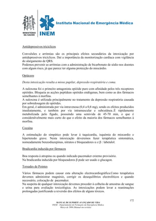MINISTÉRIO
DA SAÚDE
MANUAL DE SUPORTE AVANÇADO DE VIDA
INEM – Departamento de Formação em Emergência Médica
Março de 2006 (Manual em revisão)
172
Antidepressivos tricíclicos
Convulsões e arritmias são os principais efeitos secundários da intoxicação por
antidepressivos tricíclicos. Daí a importância da monitorização cardíaca com vigilância
do alargamento de QRS.
Podemos prevenir as arritmias com a administração de bicarbonato de sódio nos doentes
com algum risco, já que parece ter alguma protecção do miocárdio.
Opiáceos
Desta intoxicação resulta a miose pupilar, depressão respiratória e coma.
A naloxona foi o primeiro antagonista opióide puro com afinidade pelos três receptores
opióides. Bloqueia as acções peptídeas opióides endógenas, bem como as dos fármacos
semelhantes à morfina.
A naloxona é utilizada principalmente no tratamento da depressão respiratória causada
por sobredosagem de opióides.
Em geral, é administrada por via intravenosa (0,4 a 0,8 mg), sendo os efeitos produzidos
imediatamente, e também por via intramuscular e subcutânea..É rápidamente
metabolizada pelo fígado, possuindo uma semivida de 45-70 min, o que é
consideralvelmente mais curto do que o efeito da maioria dos fármacos semelhantes à
morfina.
Cocaína
A estimulação do simpático pode levar à taquicardia, isquémia do miocardio e
hipertensão grave. Nesta intoxicação deveremos fazer terapêutica sintomática,
nomeadamente benzodiazepinas, nitratos e bloqueadores α e β : labetalol.
Bradicardia induzida por fármacos
Boa resposta à atropina ou quando indicado pacemaker externo provisório.
Na bradicardia induzida por bloqueadores β pode ser usado o glucagon.
Torsades de Pointes
Vários fármacos podem causar esta alteração electrocardiográfica.Como terapêutica
devemos administrar magnésio, corrigir os desequilibrios electrolíticos e quando
necessário, colocação de pacemaker.
Na suspeita de qualquer intoxicação devemos proceder à colheita de amostras de sangue
e urina para avaliação toxicológica. As intoxicações podem levar a reanimações
prolongadas justificando a reversão dos efeitos de alguns tóxicos.
 