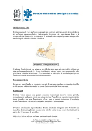 MINISTÉRIO
DA SAÚDE
MANUAL DE SUPORTE AVANÇADO DE VIDA
INEM – Departamento de Formação em Emergência Médica
Março de 2006 (Manual em revisão)
174
MMooddiiffiiccaaççõõeess nnoo SSAAVV
Existe um grande risco de broncoaspiração do conteúdo gástrico devido à insuficiência
do esfíncter gastro-esofágico (relaxamento hormonal da musculatura lisa) e à
compressão do útero sobre o estômago. A intubação oro-traqueal precoce com pressão
na cartilagem cricoide, diminui este risco.
PPrreessssããoo nnaa ccaarrttiillaaggeemm ccrriiccooiiddee .
O edema fisiológico da via aérea na grávida faz com que seja necessário utilizar um
tubo endotraqueal com 0,5 – 1 mm de diâmetro interno menor que numa mulher não
grávida de tamanho semelhante. É recomendada a utilização de um laringoscópio de
cabo curto devido ao aumento do volume mamário.
Causas reversíveis
Devem ser identificadas as causas reversíveis de paragem cardíaca. A pesquisa dos 4Ts
e 4Hs ajudam a identificar todas as causas frequentes de PCR na gravidez.
Hemorragia
Existem várias causas que podem provocar hemorragia massiva numa grávida,
nomeadamente a placenta prévia e a rotura uterina. Para além do reconhecimento rápido
desta situação e de uma fluidoterapia eficaz todo o restante tratamento é hospitalar
sendo fundamental efectuar um transporte atempado e sem demoras.
Devemos ter em conta a possibilidade de uma cesariana emergente após 4 minutos de
manobras de reanimação sem sucesso se o feto for viável o que ocorre habitualmente a
partir das 24 semanas de gravidez.
Objectivo: Salvar o feto e melhorar a sobrevivência da mãe.
 