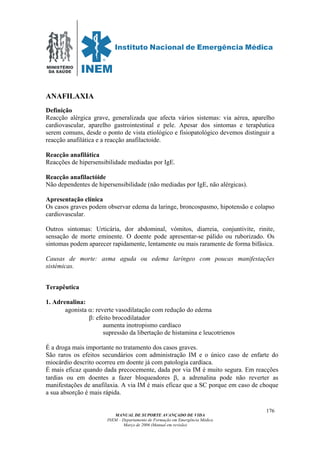 MINISTÉRIO
DA SAÚDE
MANUAL DE SUPORTE AVANÇADO DE VIDA
INEM – Departamento de Formação em Emergência Médica
Março de 2006 (Manual em revisão)
176
ANAFILAXIA
Definição
Reacção alérgica grave, generalizada que afecta vários sistemas: via aérea, aparelho
cardiovascular, aparelho gastrointestinal e pele. Apesar dos sintomas e terapêutica
serem comuns, desde o ponto de vista etiológico e fisiopatológico devemos distinguir a
reacção anafilática e a reacção anafilactoide.
Reacção anafilática
Reacções de hipersensibilidade mediadas por IgE.
Reacção anafilactóide
Não dependentes de hipersensibilidade (não mediadas por IgE, não alérgicas).
Apresentação clínica
Os casos graves podem observar edema da laringe, broncospasmo, hipotensão e colapso
cardiovascular.
Outros sintomas: Urticária, dor abdominal, vómitos, diarreia, conjuntivite, rinite,
sensação de morte eminente. O doente pode apresentar-se pálido ou ruborizado. Os
sintomas podem aparecer rapidamente, lentamente ou mais raramente de forma bifásica.
Causas de morte: asma aguda ou edema laríngeo com poucas manifestações
sistémicas.
Terapêutica
1. Adrenalina:
agonista α: reverte vasodilatação com redução do edema
β: efeito brocodilatador
aumenta inotropismo cardíaco
supressão da libertação de histamina e leucotrienos
É a droga mais importante no tratamento dos casos graves.
São raros os efeitos secundários com administração IM e o único caso de enfarte do
miocárdio descrito ocorreu em doente já com patologia cardíaca.
É mais eficaz quando dada precocemente, dada por via IM é muito segura. Em reacções
tardias ou em doentes a fazer bloqueadores β, a adrenalina pode não reverter as
manifestações de anafilaxia. A via IM é mais eficaz que a SC porque em caso de choque
a sua absorção é mais rápida.
 