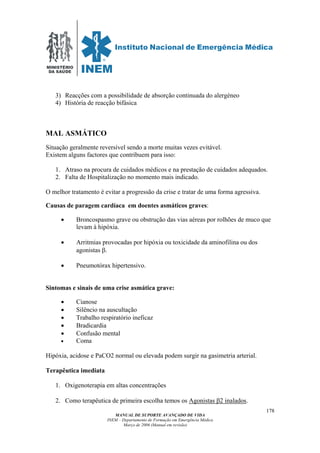 MINISTÉRIO
DA SAÚDE
MANUAL DE SUPORTE AVANÇADO DE VIDA
INEM – Departamento de Formação em Emergência Médica
Março de 2006 (Manual em revisão)
178
3) Reacções com a possibilidade de absorção continuada do alergéneo
4) História de reacção bifásica
MAL ASMÁTICO
Situação geralmente reversível sendo a morte muitas vezes evitável.
Existem alguns factores que contribuem para isso:
1. Atraso na procura de cuidados médicos e na prestação de cuidados adequados.
2. Falta de Hospitalização no momento mais indicado.
O melhor tratamento é evitar a progressão da crise e tratar de uma forma agressiva.
Causas de paragem cardíaca em doentes asmáticos graves:
• Broncospasmo grave ou obstrução das vias aéreas por rolhões de muco que
levam à hipóxia.
• Arritmias provocadas por hipóxia ou toxicidade da aminofilina ou dos
agonistas β.
• Pneumotórax hipertensivo.
Sintomas e sinais de uma crise asmática grave:
• Cianose
• Silêncio na auscultação
• Trabalho respiratório ineficaz
• Bradicardia
• Confusão mental
• Coma
Hipóxia, acidose e PaCO2 normal ou elevada podem surgir na gasimetria arterial.
Terapêutica imediata
1. Oxigenoterapia em altas concentrações
2. Como terapêutica de primeira escolha temos os Agonistas β2 inalados.
 