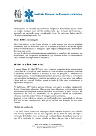 MINISTÉRIO
DA SAÚDE
MANUAL DE SUPORTE AVANÇADO DE VIDA
INEM – Departamento de Formação em Emergência Médica
Março de 2006 (Manual em revisão)
18
imediatamente ser colocados em contentores apropriados. Para ventilar devem sempre
ser usadas máscaras com válvula unidireccional que protejam efectivamente o
reanimador da exposição ao ar expirado pela vítima. As protecções faciais não têm
eficácia comprovada para esse fim.
Treino de SBV em manequins
Não existe qualquer registo de que alguma vez tenha ocorrido uma infecção associada
ao treino de SBV em manequins (mais de 70 milhões de pessoas só nos EUA). Apesar
de tudo recomenda-se que os manequins sejam limpos com regularidade e desinfectados
depois de cada sessão.
No caso de não serem utilizadas máscaras individuais, as superfícies dos manequins são
desinfectadas com um produto apropriado o que minimiza o risco de transmissão de
vírus, bactérias ou fungos entre os praticantes.
SUPORTE BÁSICO DE VIDA
O suporte básico de vida (SBV) tem como objectivo a manutenção de algum grau de
ventilação e de circulação de modo a manter a vítima viável até que possa ser instituído
o tratamento médico adequado e revertida a causa de paragem. A interrupção da
circulação durante 3-4 minutos (ou mesmo menos no caso de uma vítima já previamente
com hipoxémia) implica lesões cerebrais, que poderão ser irreversíveis, e cuja tradução
clínica pode ser variável. Qualquer atraso no início de SBV reduz drasticamente as
hipóteses de recuperação.
Por definição, o SBV implica que seja praticado sem recurso a qualquer equipamento.
Se isto é inquestionável quando falamos para leigos, já com os profissionais de saúde
(em ambiente pré-hospitalar ou numa instituição de saúde) não se passa o mesmo. Os
profissionais de saúde no desempenho da sua profissão devem ter equipamento
adequado para lidar com as vítimas de paragem cardio-respiratória.
Qualquer pessoa poderá, no entanto, ser confrontada com a necessidade de efectuar
SBV sem recurso a equipamento, pelo que se justifica uma descrição do tema nessa
vertente.
História da reanimação
Já em 1878, Bohem descreveu a “massagem cardíaca externa” a qual terá sido utilizada
com sucesso esporádico nos 10 anos seguintes. Só no final dos anos 50 surgiu a
publicação de trabalhos sobre a eficácia da ventilação boca a boca (Peter Safar) e nos
anos 60 a publicação do clássico trabalho de Kouwenhoven, Jude e Knickerbocker
 