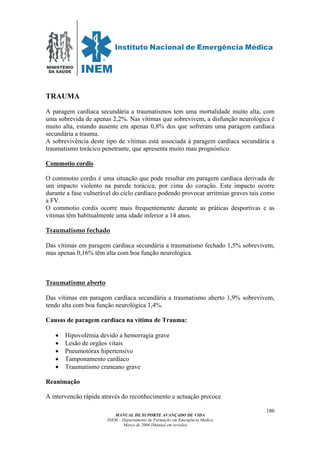 MINISTÉRIO
DA SAÚDE
MANUAL DE SUPORTE AVANÇADO DE VIDA
INEM – Departamento de Formação em Emergência Médica
Março de 2006 (Manual em revisão)
180
TRAUMA
A paragem cardíaca secundária a traumatismos tem uma mortalidade muito alta, com
uma sobrevida de apenas 2,2%. Nas vítimas que sobrevivem, a disfunção neurológica é
muito alta, estando ausente em apenas 0,8% dos que sofreram uma paragem cardíaca
secundária a trauma.
A sobrevivência deste tipo de vítimas está associada à paragem cardíaca secundária a
traumatismo torácico penetrante, que apresenta muito mau prognóstico.
Commotio cordis
O commotio cordis é uma situação que pode resultar em paragem cardíaca derivada de
um impacto violento na parede torácica, por cima do coração. Este impacto ocorre
durante a fase vulnerável do ciclo cardíaco podendo provocar arritmias graves tais como
a FV.
O commotio cordis ocorre mais frequentemente durante as práticas desportivas e as
vítimas têm habitualmente uma idade inferior a 14 anos.
Traumatismo fechado
Das vítimas em paragem cardíaca secundária a traumatismo fechado 1,5% sobrevivem,
mas apenas 0,16% têm alta com boa função neurológica.
Traumatismo aberto
Das vítimas em paragem cardíaca secundária a traumatismo aberto 1,9% sobrevivem,
tendo alta com boa função neurológica 1,4%.
Causas de paragem cardíaca na vítima de Trauma:
• Hipovolémia devido a hemorragia grave
• Lesão de orgãos vitais
• Pneumotórax hipertensivo
• Tamponamento cardíaco
• Traumatismo craneano grave
Reanimação
A intervencão rápida através do reconhecimento e actuação precoce
 