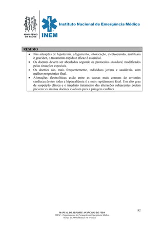 MINISTÉRIO
DA SAÚDE
MANUAL DE SUPORTE AVANÇADO DE VIDA
INEM – Departamento de Formação em Emergência Médica
Março de 2006 (Manual em revisão)
182
RESUMO
• Nas situações de hipotermia, afogamento, intoxicação, electrocussão, anafilaxia
e gravidez, o tratamento rápido e eficaz é essencial.
• Os doentes devem ser abordados segundo os protocolos standard, modificados
pelas situações especiais.
• Os doentes são, mais frequentemente, indivíduos jovens e saudáveis, com
melhor prognóstico final.
• Alterações electrolíticas estão entre as causas mais comuns de arritmias
cardíacas.dentre todas a hipercaliémia é a mais rapidamente fatal. Um alto grau
de suspeição clínica e o imediato tratamento das alterações subjacentes podem
prevenir eu muitos doentes evoluam para a paragem cardíaca
 