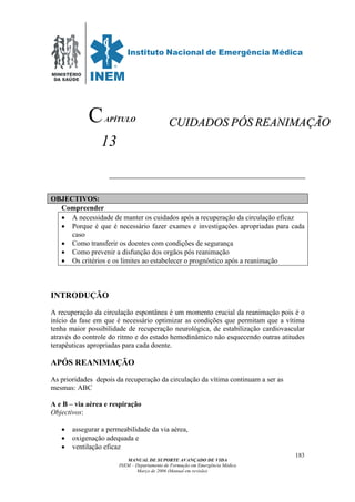 MINISTÉRIO
DA SAÚDE
MANUAL DE SUPORTE AVANÇADO DE VIDA
INEM – Departamento de Formação em Emergência Médica
Março de 2006 (Manual em revisão)
183
APÍTULO
13
OBJECTIVOS:
Compreender
• A necessidade de manter os cuidados após a recuperação da circulação eficaz
• Porque é que é necessário fazer exames e investigações apropriadas para cada
caso
• Como transferir os doentes com condições de segurança
• Como prevenir a disfunção dos orgãos pós reanimação
• Os critérios e os limites ao estabelecer o prognóstico após a reanimação
INTRODUÇÃO
A recuperação da circulação espontânea é um momento crucial da reanimação pois é o
início da fase em que é necessário optimizar as condições que permitam que a vítima
tenha maior possibilidade de recuperação neurológica, de estabilização cardiovascular
através do controle do ritmo e do estado hemodinâmico não esquecendo outras atitudes
terapêuticas apropriadas para cada doente.
APÓS REANIMAÇÃO
As prioridades depois da recuperação da circulação da vítima continuam a ser as
mesmas: ABC
A e B – via aérea e respiração
Objectivos:
• assegurar a permeabilidade da via aérea,
• oxigenação adequada e
• ventilação eficaz
C CCUUIIDDAADDOOSS PPÓÓSS RREEAANNIIMMAAÇÇÃÃOO
 