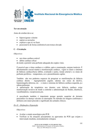 MINISTÉRIO
DA SAÚDE
MANUAL DE SUPORTE AVANÇADO DE VIDA
INEM – Departamento de Formação em Emergência Médica
Março de 2006 (Manual em revisão)
185
Ter em atenção
Antes de extubar deve-se:
• hiperoxigenar o doente
• aspirar as secreções
• explicar o que se vai fazer
• posicioná-lo de forma confortável com tronco elevado
C – Circulação
Objectivos:
• um ritmo cardíaco estável
• débito cardíaco eficaz
de modo a permitir uma perfusão adequada dos orgãos vitais.
É possível que o ritmo cardíaco e o débito, após a reanimação, estejam instáveis. É
absolutamente crucial manter a monitorização cardíaca , vigiar os sinais e sintomas
de falência cardíaca/baixo débito, avaliando o pulso, tensão arterial e os sinais de
perfusão periférica – temperatura, cor e preenchimento capilar.
Também não nos podemos esquecer de pesquisar as manifestações de falência
cardíaca direita – ingurgitamento jugular, edemas nas zonas de declive,
hepatomegalia dolorosa, etc. – e sinais e sintomas de falência cardíaca esquerda, p.e
edema pulmonar.
A optimização da terapêutica nos doentes com falência cardíaca exige
monitorização invasiva de modo a controlar a administração de fluidos, diuréticos,
vasodilatadores, vasopressores,etc.
A auscultação também é importante porque permite suspeitar de derrame
pericárdico ou doença valvular ou interseptal. Os métodos de imagem confirmam e
definem com maior precisão o significado dos achados clínicos.
D e E – Disfunção e Exposição
Objectivos:
• Avaliar o estado neurológico pós PCR
• Verificar se há situações precipitantes ou agravantes da PCR que exijam a
intervenção imediata, nomeadamente cirúrgica
 