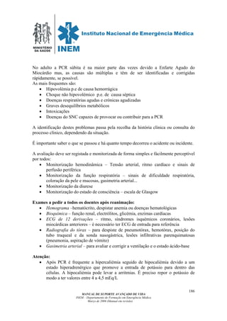MINISTÉRIO
DA SAÚDE
MANUAL DE SUPORTE AVANÇADO DE VIDA
INEM – Departamento de Formação em Emergência Médica
Março de 2006 (Manual em revisão)
186
No adulto a PCR súbita é na maior parte das vezes devido a Enfarte Agudo do
Miocárdio mas, as causas são múltiplas e têm de ser identificadas e corrigidas
rápidamente, se possível.
As mais frequentes são:
• Hipovolémia p.e de causa hemorrágica
• Choque não hipovolémico p.e. de causa séptica
• Doenças respiratórias agudas e crónicas agudizadas
• Graves desequilíbrios metabólicos
• Intoxicações
• Doenças do SNC capazes de provocar ou contribuir para a PCR
A identificação destes problemas passa pela recolha da história clínica ou consulta do
processo clínico, dependendo da situação.
É importante saber o que se passou e há quanto tempo decorreu o acidente ou incidente.
A avaliação deve ser registada e monitorizada de forma simples e fácilmente perceptível
por todos:
• Monitorização hemodinâmica – Tensão arterial, ritmo cardíaco e sinais de
perfusão periférica
• Monitorização da função respiratória – sinais de dificuldade respiratória,
coloração da pele e mucosas, gasimetria arterial...
• Monitorização da diurese
• Monitorização do estado de consciência – escala de Glasgow
Exames a pedir a todos os doentes após reanimação:
• Hemograma –hematócrito, despistar anemia ou doenças hematológicas
• Bioquímica – função renal, electrólitos, glicémia, enzimas cardíacas
• ECG de 12 derivações – ritmo, síndromes isquémicos coronários, lesões
miocárdicas anteriores – é necessário ter ECG de entrada para referência
• Radiografia do tórax – para despiste de pneumotórax, hemotórax, posição do
tubo traqueal e da sonda nasogástrica, lesões infiltrativas parenquimatosas
(pneumonia, aspiração de vómito)
• Gasimetria arterial – para avaliar e corrigir a ventilação e o estado ácido-base
Atenção:
• Após PCR é frequente a hipercaliémia seguido de hipocaliémia devido a um
estado hiperadrenérgico que promove a entrada de potássio para dentro das
células. A hipocaliémia pode levar a arritmias. É preciso repor o potássio de
modo a ter valores entre 4 a 4,5 mEq/L
 
