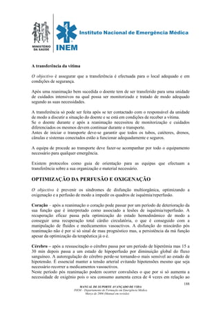 MINISTÉRIO
DA SAÚDE
MANUAL DE SUPORTE AVANÇADO DE VIDA
INEM – Departamento de Formação em Emergência Médica
Março de 2006 (Manual em revisão)
188
A transferência da vítima
O objectivo é assegurar que a transferência é efectuada para o local adequado e em
condições de segurança.
Após uma reanimação bem sucedida o doente tem de ser transferido para uma unidade
de cuidados intensivos na qual possa ser monitorizado e tratado de modo adequado
segundo as suas necessidades.
A transferência só pode ser feita após se ter contactado com o responsável da unidade
de modo a discutir a situação do doente e se está em condições de receber a vítima.
Se o doente durante e após a reanimação necessitou de monitorização e cuidados
diferenciados os mesmos devem continuar durante o transporte.
Antes de iniciar o transporte deve-se garantir que todos os tubos, catéteres, drenos,
cânulas e sistemas conectados estão a funcionar adequadamente e seguros.
A equipa de procede ao transporte deve fazer-se acompanhar por todo o equipamento
necessário para qualquer emergência.
Existem protocolos como guia de orientação para as equipas que efectuam a
transferência sobre a sua organização e material necessário.
OPTIMIZAÇÃO DA PERFUSÃO E OXIGENAÇÃO
O objectivo é prevenir os síndromes de disfunção multiorgânica, optimizando a
oxigenação e a perfusão de modo a impedir os quadros de isquémia/reperfusão.
Coração – após a reanimação o coração pode passar por um período de deterioração da
sua função que é interpretado como associado a lesões de isquémia/reperfusão. A
recuperação eficaz passa pela optimização do estado hemodinâmico de modo a
conseguir uma recuperação total cárdio circulatória, o que é conseguido com a
manipulação de fluidos e medicamentos vasoactivos. A disfunção do miocárdio pós
reanimação não é por si só sinal de mau prognóstico mas, a persistência da má função
apesar da optimização da terapêutica já o é.
Cérebro – após a ressuscitação o cérebro passa por um período de hiperémia mas 15 a
30 min depois passa a um estado de hipoperfusão por diminuição global do fluxo
sanguíneo. A autoregulação do cérebro perde-se tornando-o mais sensível ao estado de
hipotensão. É essencial manter a tensão arterial evitando hipotensões mesmo que seja
necessário recorrer a medicamentos vasoactivos.
Neste período pós reanimação podem ocorrer convulsões o que por si só aumenta a
necessidade de oxigénio pois o seu consumo aumenta cerca de 4 vezes em relação ao
 