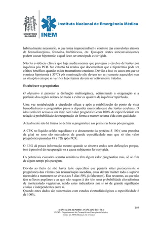 MINISTÉRIO
DA SAÚDE
MANUAL DE SUPORTE AVANÇADO DE VIDA
INEM – Departamento de Formação em Emergência Médica
Março de 2006 (Manual em revisão)
189
habitualmente necessário, o que torna imprescindível o controle das convulsões através
de benzodiazepinas, fenitoína, barbitúricos, etc. Qualquer destes anticonvulsivantes
podem causar hipotensão a qual deve ser antecipada e corrigida.
Não há evidência clínica que haja medicamentos que protejam o cérebro de lesões por
isquémia pós PCR. No entanto há relatos que documentam que a hipotermia pode ter
efeitos benéficos quando existe traumatismo craniano. Devido a isso os casos em que se
constata hipotermia ( 33ºC) pós reanimação não devem ser activamente aquecidos mas
as situações em que se verifica hipertermia devem ser activamente tratadas.
Estabelecer o prognóstico
O objectivo é prevenir a disfunção multiorgânica, optimizando a oxigenação e a
perfusão dos orgãos nobres de modo a evitar os quadros de isquémia/reperfusão.
Uma vez restabelecida a circulação eficaz e após a estabilização do ponto de vista
hemodinâmico o prognóstico passa a depender essencialmente das lesões cerebrais. O
ideal seria ter acesso a um teste com valor prognóstico com 100% de especificidade em
relação á probabilidade de recuperação de forma a manter-se uma vida com qualidade.
Actualmente não há forma de definir o prognóstico nas primeiras horas pós paragem.
A CPK no líquido cefalo raquidiano e o doseamento da proteína S 100 ( uma proteína
da glia) no soro são marcadores de grande especificidade mas que só têm valor
prognóstico passadas 48 a 72h após PCR.
O EEG dá pouca informação mesmo quando se observa ondas sem deflecções porque,
isso é passível de recuperação se a causa subjacente for corrigida.
Os potenciais evocados somato sensitivos têm algum valor prognóstico mas, só ao fim
de algum tempo pós paragem.
Devido ao facto de não haver teste especifico que permita saber precocemente o
prognóstico das vítimas pós ressuscitação sucedida, estas devem manter todo o suporte
necessário a manterem-se vivas (aos 3 dias 50% já faleceram). Das restantes, as que não
têm reflexos pupilares e as que não reagem à dor têm uma probabilidade elevadíssima
de morte/estado vegetativo, sendo estes indicadores por si só de grande significado
clínico e independentes entre si.
Quando estes dados são sustentados com estudos electrofisiológicos a especificidade é
de 100%.
 