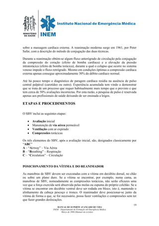MINISTÉRIO
DA SAÚDE
MANUAL DE SUPORTE AVANÇADO DE VIDA
INEM – Departamento de Formação em Emergência Médica
Março de 2006 (Manual em revisão)
19
sobre a massagem cardíaca externa. A reanimação moderna surge em 1961, por Peter
Safar, com a descrição do método de conjugação das duas técnicas.
Durante a reanimação obtém-se algum fluxo anterógrado de circulação pela conjugação
da compressão do coração (efeito de bomba cardíaca) e a elevação da pressão
intratorácica (efeito de bomba torácica), durante a qual o colapso que ocorre no sistema
venoso impede o fluxo retrógrado. Mesmo em condições óptimas a compressão cardíaca
externa apenas consegue aproximadamente 30% do débito cardíaco normal.
Até há pouco tempo o diagnóstico de paragem cardíaca residia na ausência de pulso
central palpável (carotídeo ou outro). Experiência acumulada tem vindo a demonstrar
que se trata de um processo que requer habitualmente mais tempo que o previsto e que
tem cerca de 50% avaliações incorrectas. Por esta razão, a pesquisa de pulso é reservada
apenas aos profissionais de saúde deixando de ser ensinada a leigos.
ETAPAS E PROCEDIMENTOS
O SBV inclui as seguintes etapas:
• Avaliação inicial
• Manutenção de via aérea permeável
• Ventilação com ar expirado
• Compressões torácicas
Os três elementos do SBV, após a avaliação inicial, são, designados classicamente por
“ABC”
A – “Airway” – Via Aérea
B – “Breathing” – Respiração
C – “Circulation” – Circulação
POSICIONAMENTO DA VÍTIMA E DO REANIMADOR
As manobras de SBV devem ser executadas com a vítima em decúbito dorsal, no chão
ou sobre um plano duro. Se a vítima se encontrar, por exemplo, numa cama, as
manobras de SBV, nomeadamente as compressões torácicas, não serão eficazes uma
vez que a força exercida será absorvida pelas molas ou espuma do próprio colchão. Se a
vítima se encontrar em decúbito ventral deve ser rodada em bloco, isto é, mantendo o
alinhamento da cabeça pescoço e tronco. O reanimador deve posicionar-se junto da
vítima de forma a que, se for necessário, possa fazer ventilações e compressões sem ter
que fazer grandes deslocações.
 