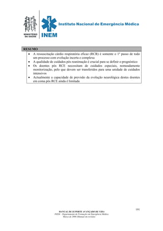 MINISTÉRIO
DA SAÚDE
MANUAL DE SUPORTE AVANÇADO DE VIDA
INEM – Departamento de Formação em Emergência Médica
Março de 2006 (Manual em revisão)
191
RESUMO
• A ressuscitação cárdio respiratória eficaz (RCR) é somente o 1º passo de todo
um processo com evolução incerta e complexa
• A qualidade de cuidados pós reanimação é crucial para se definir o prognóstico
• Os doentes pós RCE necessitam de cuidados especiais, nomeadamente
monitorização, pelo que devem ser transferidos para uma unidade de cuidados
intensivos
• Actualmente a capacidade de previsão da evolução neurológica destes doentes
em coma pós RCE ainda é limitada
 