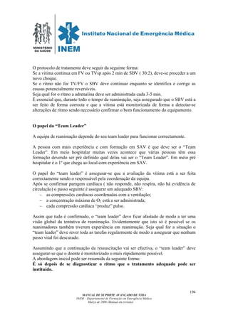 MINISTÉRIO
DA SAÚDE
MANUAL DE SUPORTE AVANÇADO DE VIDA
INEM – Departamento de Formação em Emergência Médica
Março de 2006 (Manual em revisão)
194
O protocolo de tratamento deve seguir da seguinte forma:
Se a vitima continua em FV ou TVsp após 2 min de SBV ( 30:2), deve-se proceder a um
novo choque.
Se o ritmo não for TV/FV o SBV deve continuar enquanto se identifica e corrige as
causas potencialmente reversíveis.
Seja qual for o ritmo a adrenalina deve ser administrada cada 3-5 min.
É essencial que, durante todo o tempo de reanimação, seja assegurado que o SBV está a
ser feito de forma correcta e que a vítima está monitorizada de forma a detectar-se
alterações de ritmo sendo necessário confirmar o bom funcionamento do equipamento.
O papel do “Team Leader”
A equipa de reanimação depende do seu team leader para funcionar correctamente.
A pessoa com mais experiência e com formação em SAV é que deve ser o “Team
Leader”. Em meio hospitalar muitas vezes acontece que várias pessoas têm essa
formação devendo ser pré definido qual delas vai ser o “Team Leader”. Em meio pré
hospitalar é o 1º que chega ao local com experiência em SAV.
O papel do “team leader” é assegurar-se que a avaliação da vítima está a ser feita
correctamente sendo o responsável pela coordenação da equipa.
Após se confirmar paragem cardíaca ( não responde, não respira, não há evidência de
circulação) o passo seguinte é assegurar um adequado SBV:
− as compressões cardíacas coordenadas com a ventilação;
− a concentração máxima de O2 está a ser administrada;
− cada compressão cardíaca “produz” pulso.
Assim que tudo é confirmado, o “team leader” deve ficar afastado de modo a ter uma
visão global da tentativa de reanimação. Evidentemente que isto só é possível se os
reanimadores também tiverem experiência em reanimação. Seja qual for a situação o
“team leader” deve rever toda as tarefas regularmente de modo a assegurar que nenhum
passo vital foi descurado.
Assumindo que a continuação da ressuscitação vai ser efectiva, o “team leader” deve
assegurar-se que o doente é monitorizado o mais rápidamente possível.
A abordagem inicial pode ser resumida da seguinte forma:
É só depois de se diagnosticar o ritmo que o tratamento adequado pode ser
instituído.
 