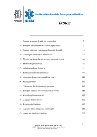 MINISTÉRIO
DA SAÚDE
MANUAL DE SUPORTE AVANÇADO DE VIDA
INEM – Departamento de Formação em Emergência Médica
Março de 2006 (Manual em revisão)
2
1 – Suporte avançado de vida em perspectiva 3
2 – Paragem cardiorespiratória: causas e prevenção 7
3 – Suporte básico de vida para profissionais de saúde 16
4 – Abordagem da via aérea e ventilação 48
5 – Monitorização cardíaca e reconhecimento de ritmos 66
6 – Desfibrilhação eléctrica 84
7 – Administração de fármacos 91
8 – Fármacos usados na reanimação 97
9 – Algoritmo de suporte avançado de vida 118
10 – Pacing cardíaco 133
11 – Tratamento das disritmias periparagem 143
12 – Paragem cardíaca em circunstâncias especiais 156
13 – Cuidados pós-reanimação 183
14 – A equipa de reanimação 192
15 – Reanimação Pediátrica 197
16 – Aspectos éticos e legais na reanimação 253
17 – Apoio aos familiares da vítima 263
ÍÍNNDDIICCEE
 