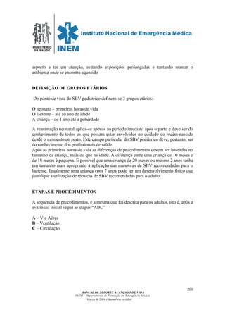 MINISTÉRIO
DA SAÚDE
MANUAL DE SUPORTE AVANÇADO DE VIDA
INEM – Departamento de Formação em Emergência Médica
Março de 2006 (Manual em revisão)
200
aspecto a ter em atenção, evitando exposições prolongadas e tentando manter o
ambiente onde se encontra aquecido
DEFINIÇÃO DE GRUPOS ETÁRIOS
Do ponto de vista do SBV pediátrico definem-se 3 grupos etários:
O neonato – primeiras horas de vida
O lactente – até ao ano de idade
A criança – de 1 ano até á puberdade
A reanimação neonatal aplica-se apenas ao período imediato após o parto e deve ser do
conhecimento de todos os que possam estar envolvidos no cuidado do recém-nascido
desde o momento do parto. Este campo particular do SBV pediátrico deve, portanto, ser
do conhecimento dos profissionais de saúde.
Após as primeiras horas de vida as diferenças de procedimentos devem ser baseadas no
tamanho da criança, mais do que na idade. A diferença entre uma criança de 10 meses e
de 18 meses é pequena. É possível que uma criança de 20 meses ou mesmo 2 anos tenha
um tamanho mais apropriado à aplicação das manobras de SBV recomendadas para o
lactente. Igualmente uma criança com 7 anos pode ter um desenvolvimento físico que
justifique a utilização de técnicas de SBV recomendadas para o adulto.
ETAPAS E PROCEDIMENTOS
A sequência de procedimentos, é a mesma que foi descrita para os adultos, isto é, após a
avaliação inicial segue as etapas “ABC”
A – Via Aérea
B – Ventilação
C – Circulação
 