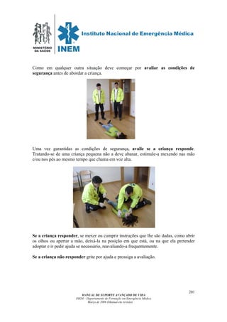 MINISTÉRIO
DA SAÚDE
MANUAL DE SUPORTE AVANÇADO DE VIDA
INEM – Departamento de Formação em Emergência Médica
Março de 2006 (Manual em revisão)
201
Como em qualquer outra situação deve começar por avaliar as condições de
segurança antes de abordar a criança.
Uma vez garantidas as condições de segurança, avalie se a criança responde.
Tratando-se de uma criança pequena não a deve abanar, estimule-a mexendo nas mão
e/ou nos pés ao mesmo tempo que chama em voz alta.
Se a criança responder, se mexer ou cumprir instruções que lhe são dadas, como abrir
os olhos ou apertar a mão, deixá-la na posição em que está, ou na que ela pretender
adoptar e ir pedir ajuda se necessário, reavaliando-a frequentemente.
Se a criança não responder grite por ajuda e prossiga a avaliação.
 