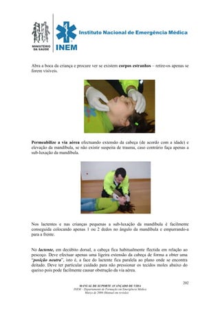MINISTÉRIO
DA SAÚDE
MANUAL DE SUPORTE AVANÇADO DE VIDA
INEM – Departamento de Formação em Emergência Médica
Março de 2006 (Manual em revisão)
202
Abra a boca da criança e procure ver se existem corpos estranhos – retire-os apenas se
forem visíveis.
Permeabilize a via aérea efectuando extensão da cabeça (de acordo com a idade) e
elevação da mandíbula, se não existir suspeita de trauma, caso contrário faça apenas a
sub-luxação da mandíbula.
Nos lactentes e nas crianças pequenas a sub-luxação da mandíbula é facilmente
conseguida colocando apenas 1 ou 2 dedos no ângulo da mandíbula e empurrando-a
para a frente.
No lactente, em decúbito dorsal, a cabeça fica habitualmente flectida em relação ao
pescoço. Deve efectuar apenas uma ligeira extensão da cabeça de forma a obter uma
“posição neutra”, isto é, a face do lactente fica paralela ao plano onde se encontra
deitado. Deve ter particular cuidado para não pressionar os tecidos moles abaixo do
queixo pois pode facilmente causar obstrução da via aérea.
 
