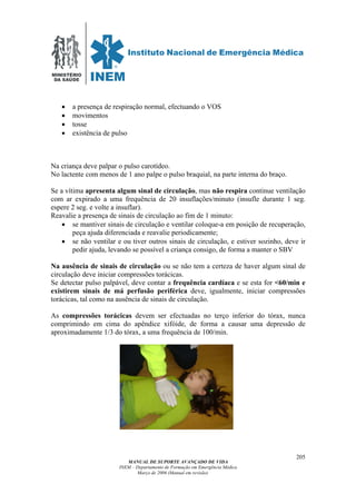 MINISTÉRIO
DA SAÚDE
MANUAL DE SUPORTE AVANÇADO DE VIDA
INEM – Departamento de Formação em Emergência Médica
Março de 2006 (Manual em revisão)
205
• a presença de respiração normal, efectuando o VOS
• movimentos
• tosse
• existência de pulso
Na criança deve palpar o pulso carotídeo.
No lactente com menos de 1 ano palpe o pulso braquial, na parte interna do braço.
Se a vítima apresenta algum sinal de circulação, mas não respira continue ventilação
com ar expirado a uma frequência de 20 insuflações/minuto (insufle durante 1 seg.
espere 2 seg. e volte a insuflar).
Reavalie a presença de sinais de circulação ao fim de 1 minuto:
• se mantiver sinais de circulação e ventilar coloque-a em posição de recuperação,
peça ajuda diferenciada e reavalie periodicamente;
• se não ventilar e ou tiver outros sinais de circulação, e estiver sozinho, deve ir
pedir ajuda, levando se possível a criança consigo, de forma a manter o SBV
Na ausência de sinais de circulação ou se não tem a certeza de haver algum sinal de
circulação deve iniciar compressões torácicas.
Se detectar pulso palpável, deve contar a frequência cardíaca e se esta for <60/min e
existirem sinais de má perfusão periférica deve, igualmente, iniciar compressões
torácicas, tal como na ausência de sinais de circulação.
As compressões torácicas devem ser efectuadas no terço inferior do tórax, nunca
comprimindo em cima do apêndice xifóide, de forma a causar uma depressão de
aproximadamente 1/3 do tórax, a uma frequência de 100/min.
 