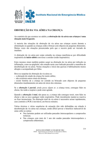 MINISTÉRIO
DA SAÚDE
MANUAL DE SUPORTE AVANÇADO DE VIDA
INEM – Departamento de Formação em Emergência Médica
Março de 2006 (Manual em revisão)
214
OBSTRUÇÃO DA VIA AÉREA NA CRIANÇA
Ao contrário do que acontece no adulto, a obstrução da via aérea nas crianças é uma
situação mais frequente.
A maioria das situações de obstrução da via aérea nas crianças ocorre durante a
alimentação ou quando as crianças estão a brincar com objectos de pequenas dimensões.
Muitas vezes são situações presenciadas pelo que o socorro pode ser iniciado de
imediato.
A obstrução da via aérea por corpo estranho na criança manifesta-se por dificuldade
respiratória de início súbito com tosse e estridor (ruído inspiratório).
Estes mesmos sinais também podem surgir na obstrução da via aérea por infecção ou
inflamação, como na epiglotite, não estando neste caso indicado proceder a manobras de
desobstrução da via aérea. Nestas situações o início das queixas é habitualmente menos
abrupto e acompanhado por febre.
Deve-se suspeitar de obstrução da via aérea se:
- a alteração do estado da criança for muito súbito;
- não existirem outros sinais de doença;
- existir história de a criança ter comido ou brincado com objectos de pequenas
dimensões imediatamente em antes do início dos sintomas.
Se a obstrução é parcial, ainda passa algum ar, a criança tosse, consegue falar ou
chorar, faz ruído a respirar e pode estar agitada.
Quando a obstrução é total, não passa ar, a criança não consegue tossir, nem falar ou
chorar e não se ouve qualquer ruído respiratório. Pode inicialmente manter-se reactiva
ou ficar inconsciente. Na obstrução total da via aérea é necessário actuar rapidamente,
caso contrário a PCR é inevitável, em breves minutos.
Várias técnicas e várias sequências de actuação têm sido defendidas em relação à
desobstrução da via aérea nas crianças, sendo difícil provar o benefício indiscutível de
umas sobre as outras:
• Nos lactentes podem ser utilizadas pancadas interescapulares e compressões
torácicas.
• Nas crianças com mais de 1 ano são usadas pancadas interescapulares e
compressões abdominais.
 