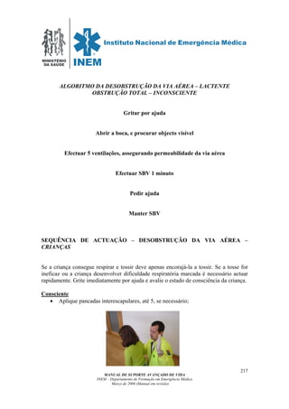 MINISTÉRIO
DA SAÚDE
MANUAL DE SUPORTE AVANÇADO DE VIDA
INEM – Departamento de Formação em Emergência Médica
Março de 2006 (Manual em revisão)
217
ALGORITMO DA DESOBSTRUÇÃO DA VIA AÉREA – LACTENTE
OBSTRUÇÃO TOTAL – INCONSCIENTE
Gritar por ajuda
Abrir a boca, e procurar objecto visível
Efectuar 5 ventilações, assegurando permeabilidade da via aérea
Efectuar SBV 1 minuto
Pedir ajuda
Manter SBV
SEQUÊNCIA DE ACTUAÇÃO – DESOBSTRUÇÃO DA VIA AÉREA –
CRIANÇAS
Se a criança consegue respirar e tossir deve apenas encorajá-la a tossir. Se a tosse for
ineficaz ou a criança desenvolver dificuldade respiratória marcada é necessário actuar
rapidamente. Grite imediatamente por ajuda e avalie o estado de consciência da criança.
Consciente
• Aplique pancadas interescapulares, até 5, se necessário;
 