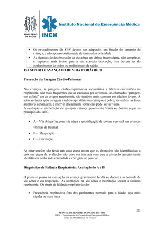 MINISTÉRIO
DA SAÚDE
MANUAL DE SUPORTE AVANÇADO DE VIDA
INEM – Departamento de Formação em Emergência Médica
Março de 2006 (Manual em revisão)
223
• Os procedimentos de SBV devem ser adaptados em função do tamanho da
criança, e não apenas estritamente determinadas pela idade
• As técnicas de desobstrução da via aérea em vítima inconsciente, são complexas
e requerem mais treino para a sua correcta execução, mas devem ser do
conhecimento de todos os profissionais de saúde.
15.2 SUPORTE AVANÇADO DE VIDA PEDIÁTRICO
Prevenção da Paragem Cárdio-Pulmonar
Nas crianças, as paragens cárdio-respiratórias secundárias a falência circulatória ou
respiratória, são mais frequentes que as causadas por arritmias. As chamadas “paragens
por asfixia” ou de origem respiratória, são também mais comuns em adultos jovens. A
sobrevivência após paragem cardio-respiratória nas crianças é pobre; identificar as fases
anteriores à paragem, e intervir eficazmente sobre elas pode salvar vidas.
A avaliação e intervenção de qualquer criança gravemente ferida ou doente segue os
princípios do ABC.
• A – Via Aérea (Ac para via aérea e estabilização da coluna cervical nas crianças
vítimas de trauma)
• B – Respiração
• C – Circulação.
As intervenções são feitas em cada etapa assim que as alterações são identificadas; a
próxima etapa da avaliação não deve ser iniciada sem que a alteração anteriormente
identificada tenha sido controlada e corrigida se possível.
Diagnóstico da Falência Respiratória: Avaliação do A e B
O primeiro passo na avaliação da criança gravemente ferida ou doente é o controle da
via aérea e da respiração. As alterações na via aérea e respiração levam a falência
respiratória. Os sinais de falência respiratória são:
• Frequência respiratória fora dos parâmetros normais para a idade, seja mais
rápida ou mais lenta
 