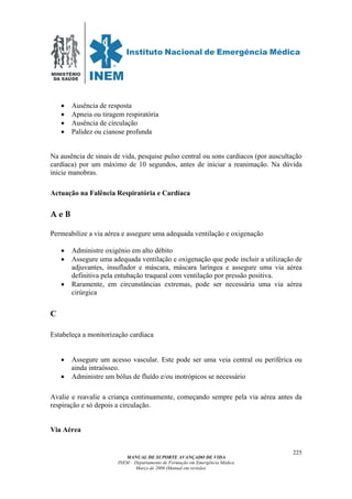 MINISTÉRIO
DA SAÚDE
MANUAL DE SUPORTE AVANÇADO DE VIDA
INEM – Departamento de Formação em Emergência Médica
Março de 2006 (Manual em revisão)
225
• Ausência de resposta
• Apneia ou tiragem respiratória
• Ausência de circulação
• Palidez ou cianose profunda
Na ausência de sinais de vida, pesquise pulso central ou sons cardíacos (por auscultação
cardíaca) por um máximo de 10 segundos, antes de iniciar a reanimação. Na dúvida
inicie manobras.
Actuação na Falência Respiratória e Cardíaca
A e B
Permeabilize a via aérea e assegure uma adequada ventilação e oxigenação
• Administre oxigénio em alto débito
• Assegure uma adequada ventilação e oxigenação que pode incluir a utilização de
adjuvantes, insuflador e máscara, máscara laríngea e assegure uma via aérea
definitiva pela entubação traqueal com ventilação por pressão positiva.
• Raramente, em circunstâncias extremas, pode ser necessária uma via aérea
cirúrgica
C
Estabeleça a monitorização cardíaca
• Assegure um acesso vascular. Este pode ser uma veia central ou periférica ou
ainda intraósseo.
• Administre um bólus de fluído e/ou inotrópicos se necessário
Avalie e reavalie a criança continuamente, começando sempre pela via aérea antes da
respiração e só depois a circulação.
Via Aérea
 