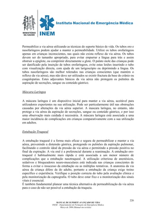 MINISTÉRIO
DA SAÚDE
MANUAL DE SUPORTE AVANÇADO DE VIDA
INEM – Departamento de Formação em Emergência Médica
Março de 2006 (Manual em revisão)
226
Permeabilize a via aérea utilizando as técnicas do suporte básico de vida. Os tubos oro e
nasofaríngeos podem ajudar a manter a permeabilidade. Utilize os tubos orofaríngeos
apenas em crianças inconscientes, nas quais não exista reflexo da via aérea. Os tubos
devem ser do tamanho apropriado, para evitar empurrar a língua para trás e assim
obstruir a epiglote, ou comprimir directamente a glote. O palato mole das crianças pode
ser danificado pela inserção de tubos orofaríngeos, evite estas lesões inserindo o tubo
com visualização directa, com ajuda de um larigoscópio ou deprimindo a língua. Os
tubos nasofaríngeos são melhor tolerados nas crianças conscientes (que mantém o
reflexo da via aérea), mas não deve ser utilizados se existir fractura da base do crânio ou
coagulopatias. Estes adjuvantes básicos da via aérea não protegem os pulmões da
aspiração de secreções, sangue ou conteúdo gástrico.
Máscara Laríngea
A máscara laríngea é um dispositivo inicial para manter a via aérea, aceitável para
utilizadores experientes na sua utilização. Pode ser particularmente útil nas obstruções
causadas por alterações da via aérea superior. A mascara laríngea, no entanto, não
protege a via aérea da aspiração de secreções, sangue ou conteúdo gástrico, e por isso
uma observação mais cuidada é necessária. A máscara laríngea está associada a uma
maior incidência de complicações em crianças comparativamente com a sua utilização
em adultos.
Entubação Traqueal
A entubação traqueal é a forma mais eficaz e segura de permeabilizar e manter a via
aérea, prevenindo a distensão gástrica, protegendo os pulmões da aspiração pulmonar,
facilitando o controlo ideal da pressão da via aérea e permitindo a pressão positiva no
final da expiração. A via oral é a preferencial durante a reanimação. A entubação oro-
traqueal é habitualmente mais rápida e está associada a um menor número de
complicações que a entubação nasotraqueal. A utilização criteriosa de anestésicos,
sedativos e bloqueadores neuro-musculares está indicada nas crianças conscientes de
forma a evitar o insucesso da entubação ou as múltiplas tentativas. A anatomia da via
aérea da criança difere da do adulto, portanto a entubação da criança exige treino
específico e experiência. Verifique a posição correcta do tubo pela avaliação clínica e
pela monitorização da capnografia. O tubo deve estar fixo e a monitorização dos sinais
vitais é essencial.
É também fundamental planear uma técnica alternativa de permeabilização da via aérea
para o caso de não ser possível a entubação da traqueia.
 